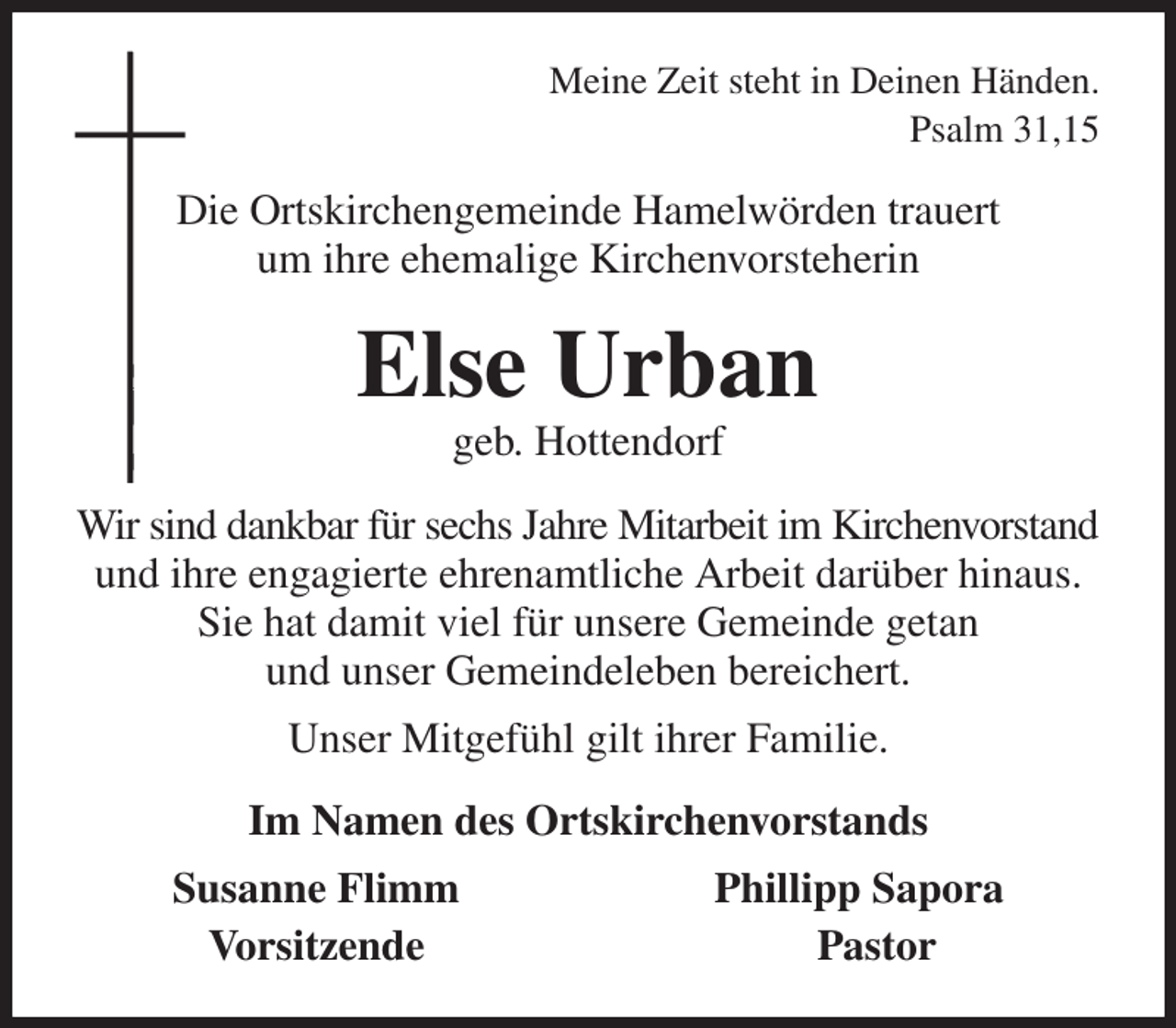 <p>Meine Zeit steht in Deinen Händen.<br />Psalm 31,15<br />Die Ortskirchengemeinde Hamelwörden trauert<br />um ihre ehemalige Kirchenvorsteherin<br />Else Urban<br />geb. Hottendorf<br />Wir sind dankbar für sechs Jahre Mitarbeit im Kirchenvorstand<br />und ihre engagierte ehrenamtliche Arbeit darüber hinaus. Sie hat damit viel für unsere Gemeinde getan<br />und unser Gemeindeleben bereichert.<br />Unser Mitgefühl gilt ihrer Familie.<br />Im Namen des Ortskirchenvorstands<br />Susanne Flimm Phillipp Sapora<br />Vorsitzende Pastor</p>
