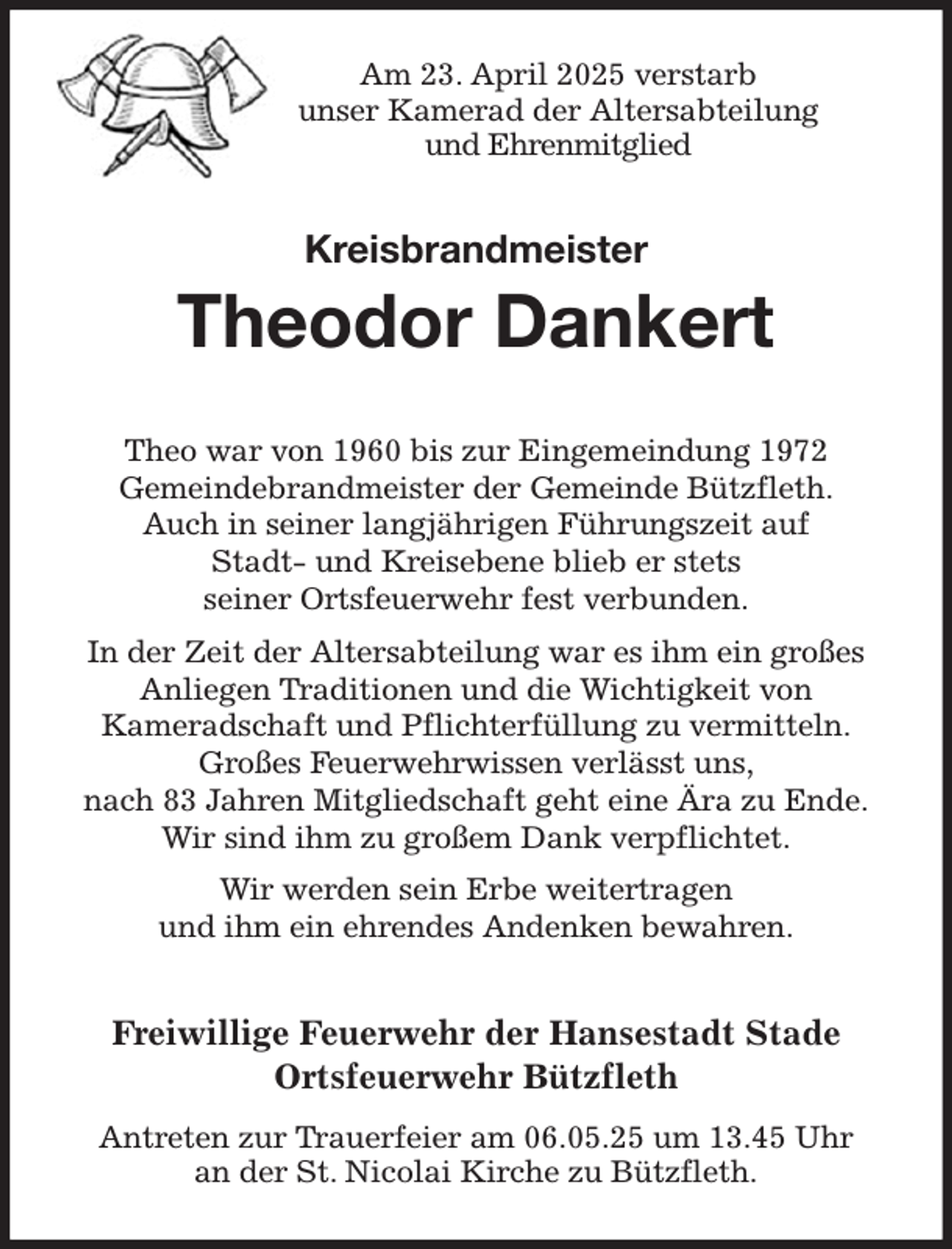 <p>Am 23. April 2025 verstarb<br />unser Kamerad der Altersabteilung<br />und Ehrenmitglied<br />Kreisbrandmeister<br />Theodor Dankert<br />Theo war von 1960 bis zur Eingemeindung 1972<br />Gemeindebrandmeister der Gemeinde Bützfleth.<br />Auch in seiner langjährigen Führungszeit auf<br />Stadt- und Kreisebene blieb er stets<br />seiner Ortsfeuerwehr fest verbunden.<br />In der Zeit der Altersabteilung war es ihm ein großes Anliegen Traditionen und die Wichtigkeit von<br />Kameradschaft und Pflichterfüllung zu vermitteln.<br />Großes Feuerwehrwissen verlässt uns,<br />nach 83 Jahren Mitgliedschaft geht eine Ära zu Ende.<br />Wir sind ihm zu großem Dank verpflichtet.<br />Wir werden sein Erbe weitertragen<br />und ihm ein ehrendes Andenken bewahren.<br />Freiwillige Feuerwehr der Hansestadt Stade<br />Ortsfeuerwehr Bützfleth<br />Antreten zur Trauerfeier am 06.05.25 um 13.45 Uhr<br />an der St. Nicolai Kirche zu Bützfleth.</p>