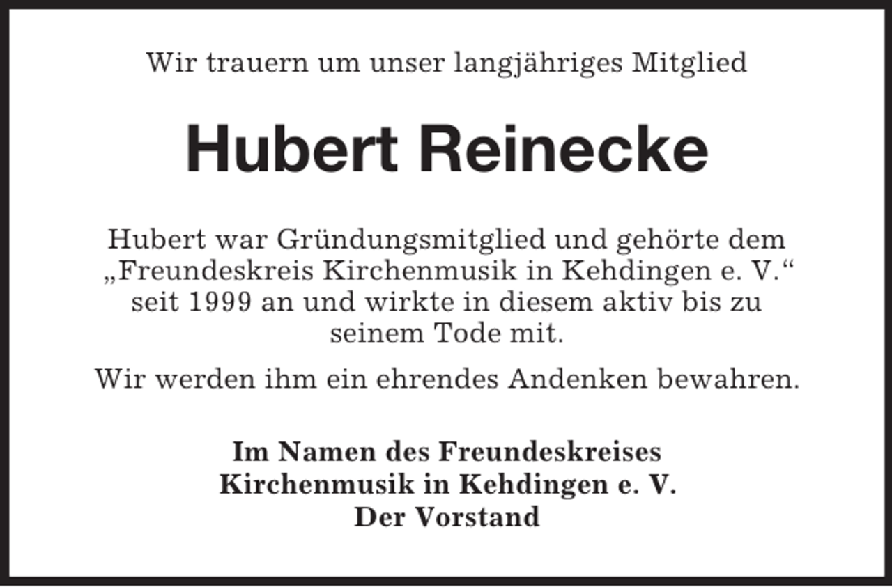 <p>Wir trauern um unser langjähriges Mitglied</p><p>Hubert Reinecke<br />Hubert war Gründungsmitglied und gehörte dem<br />„Freundeskreis Kirchenmusik in Kehdingen e. V.“<br />seit 1999 an und wirkte in diesem aktiv bis zu<br />seinem Tode mit.<br />Wir werden ihm ein ehrendes Andenken bewahren.<br />Im Namen des Freundeskreises<br />Kirchenmusik in Kehdingen e. V.<br />Der Vorstand</p>