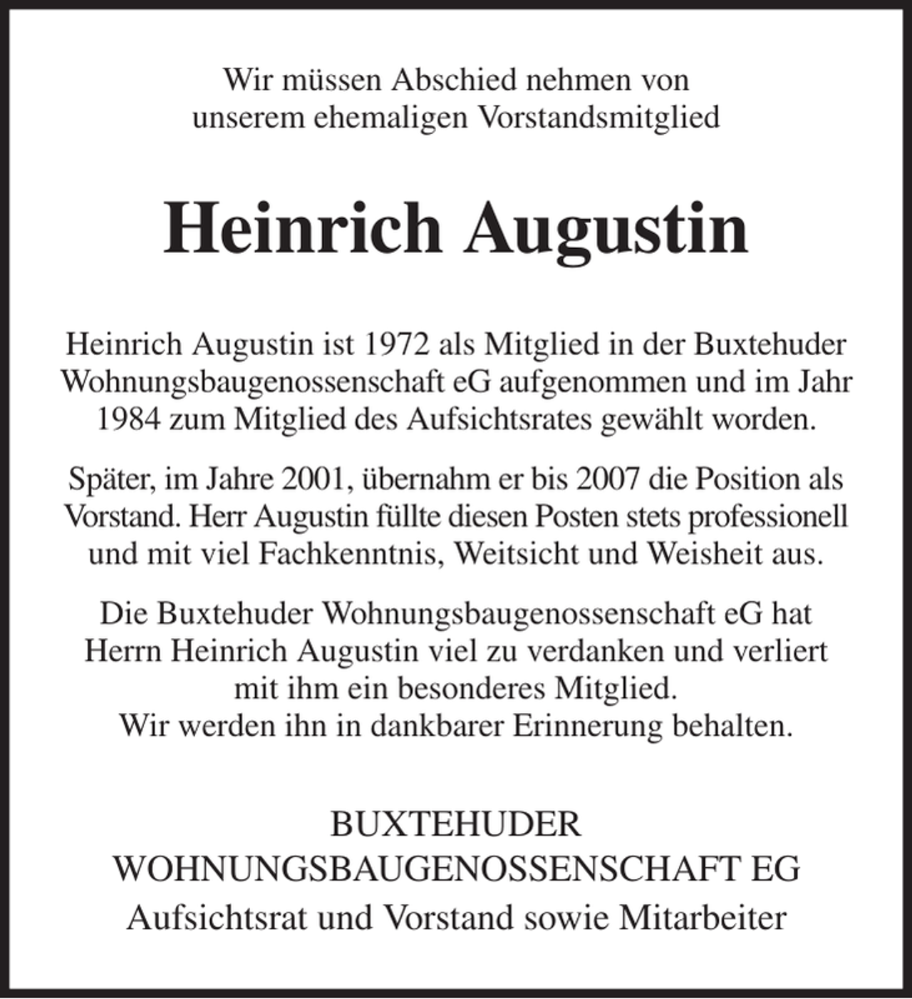 <p>Wir müssen Abschied nehmen von<br />unserem ehemaligen Vorstandsmitglied<br />Heinrich Augustin<br />Heinrich Augustin ist 1972 als Mitglied in der Buxtehuder Wohnungsbaugenossenschaft eG aufgenommen und im Jahr 1984 zum Mitglied des Aufsichtsrates gewählt worden.<br />Später, im Jahre 2001, übernahm er bis 2007 die Position als Vorstand. Herr Augustin füllte diesen Posten stets professionell und mit viel Fachkenntnis, Weitsicht und Weisheit aus.<br />Die Buxtehuder Wohnungsbaugenossenschaft eG hat Herrn Heinrich Augustin viel zu verdanken und verliert mit ihm ein besonderes Mitglied.<br />Wir werden ihn in dankbarer Erinnerung behalten.<br />BUXTEHUDER<br />WOHNUNGSBAUGENOSSENSCHAFT EG<br />Aufsichtsrat und Vorstand sowie Mitarbeiter</p>