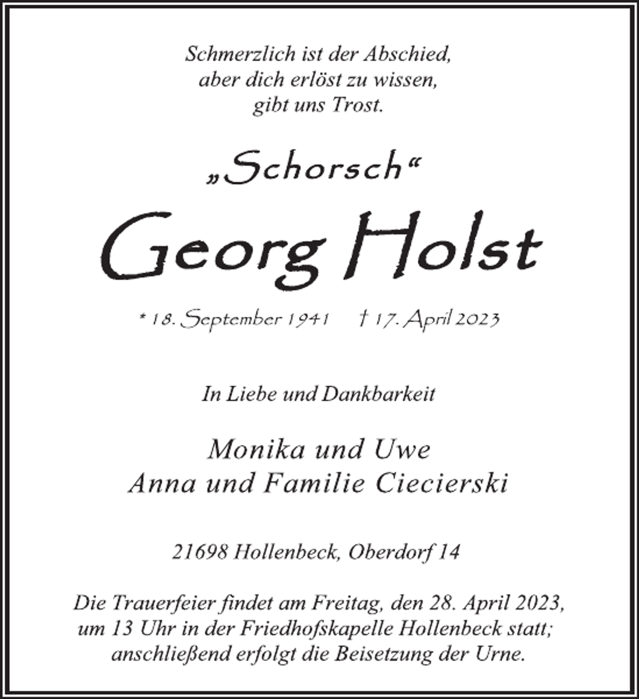 <p>Schmerzlich ist der Abschied,<br />aber dich erlöst zu wissen,<br />gibt uns Trost.<br />"Schorsch"<br />Georg Holst</p><p>* 18. September 1941 + 17. April 2023<br />In Liebe und Dankbarkeit<br />Monika und Uwe<br />Anna und Familie Ciecierski<br />21698 Hollenbeck, Oberdorf 14<br />Die Trauerfeier findet am Freitag, den 28. April 2023,<br />um 13 Uhr in der Friedhofskapelle Hollenbeck statt;<br />anschließend erfolgt die Beisetzung der Urne.</p>