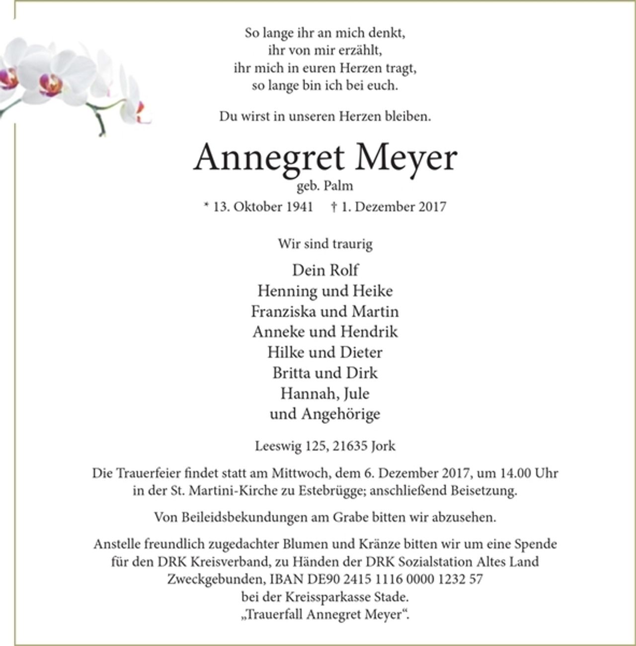 <p>So lange ihr an mich denkt,<br />ihr von mir erzählt,<br />ihr mich in euren Herzen tragt,<br />so lange bin ich bei euch.</p><p>Du wirst in unseren Herzen bleiben.<br />Annegret Meyer<br />geb. Palm<br />* 13. Oktober 1941 † 1. Dezember 2017</p><p>Wir sind traurig</p><p>Dein Rolf<br />Henning und Heike<br />Franziska und Martin<br />Anneke und Hendrik<br />Hilke und Dieter<br />Britta und Dirk<br />Hannah, Jule<br />und Angehörige</p><p>Leeswig 125, 21635 Jork</p><p>Die Trauerfeier findet statt am Mittwoch, dem 6. Dezember 2017, um 14.00 Uhr in der St. Martini-Kirche zu Estebrügge; anschließend Beisetzung.<br />Von Beileidsbekundungen am Grabe bitten wir abzusehen.<br />Anstelle freundlich zugedachter Blumen und Kränze bitten wir um eine Spende für den DRK Kreisverband, zu Händen der DRK Sozialstation Altes Land Zweckgebunden, IBAN DE90 2415 1116 0000 1232 57 bei der Kreissparkasse Stade.<br />"Trauerfall Annegret Meyer".</p>