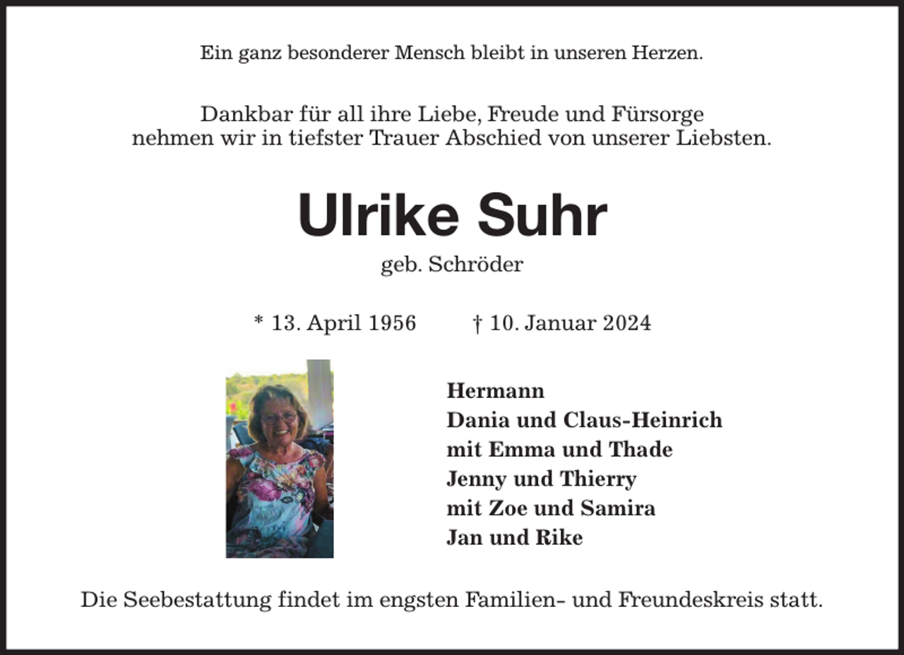<p>Ein ganz besonderer Mensch bleibt in unseren Herzen.<br />Dankbar für all ihre Liebe, Freude und Fürsorge<br />nehmen wir in tiefster Trauer Abschied von unserer Liebsten.<br />Ulrike Suhr<br />geb. Schröder</p><p>* 13. April 1956 † 10. Januar 2024<br />Hermann<br />Dania und Claus-Heinrich<br />mit Emma und Thade<br />Jenny und Thierry<br />mit Zoe und Samira<br />Jan und Rike<br />Die Seebestattung findet im engsten Familien- und Freundeskreis statt.</p>