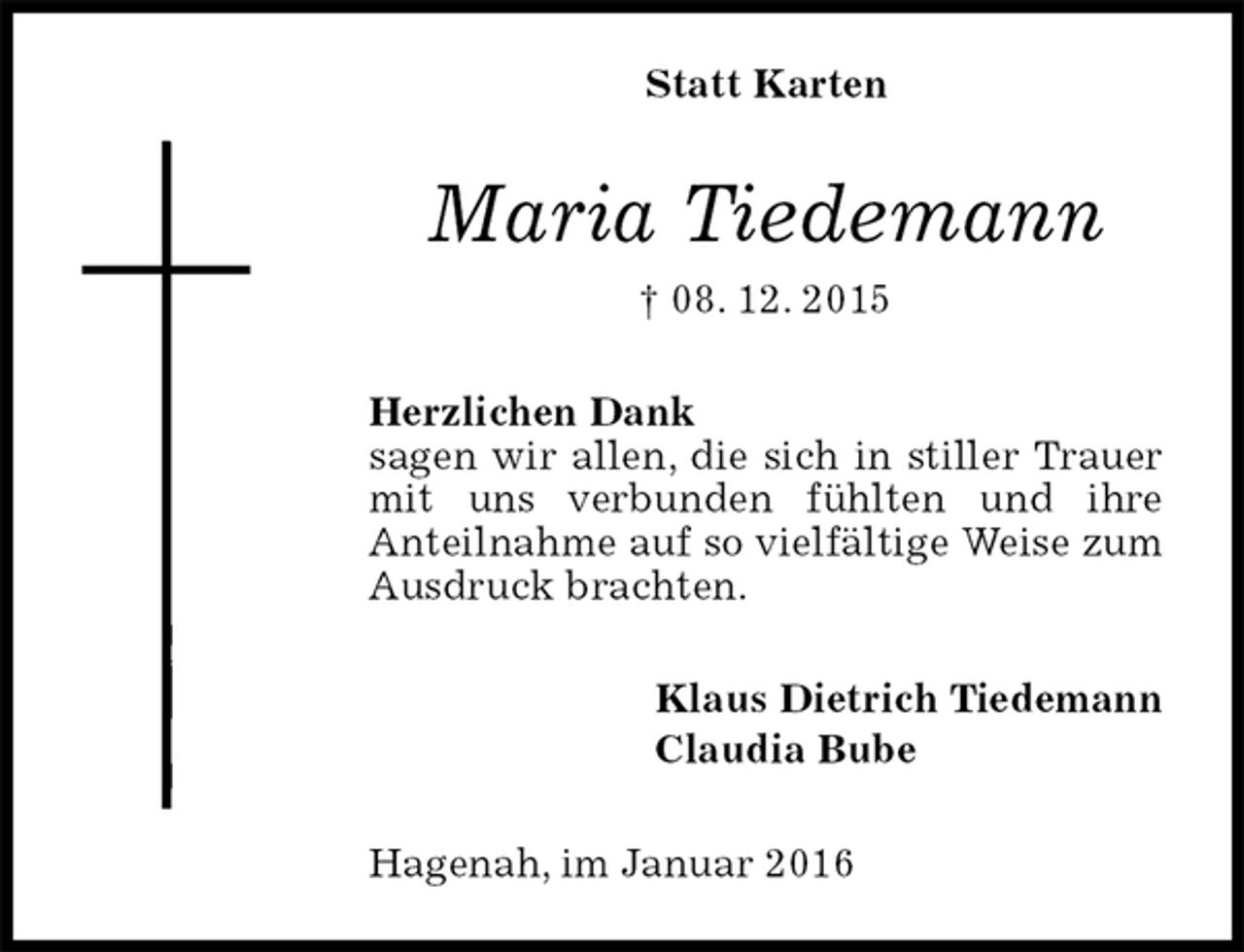 <p>Statt Karten<br />Maria Tiedemann<br />† 08. 12. 2015<br />Herzlichen Dank<br />sagen wir allen, die sich in stiller Trauer mit uns verbunden fühlten und ihre<br />Anteilnahme auf so vielfältige Weise zum Ausdruck brachten.<br />Klaus Dietrich Tiedemann<br />Claudia Bube<br />Hagenah, im Januar 2016</p>