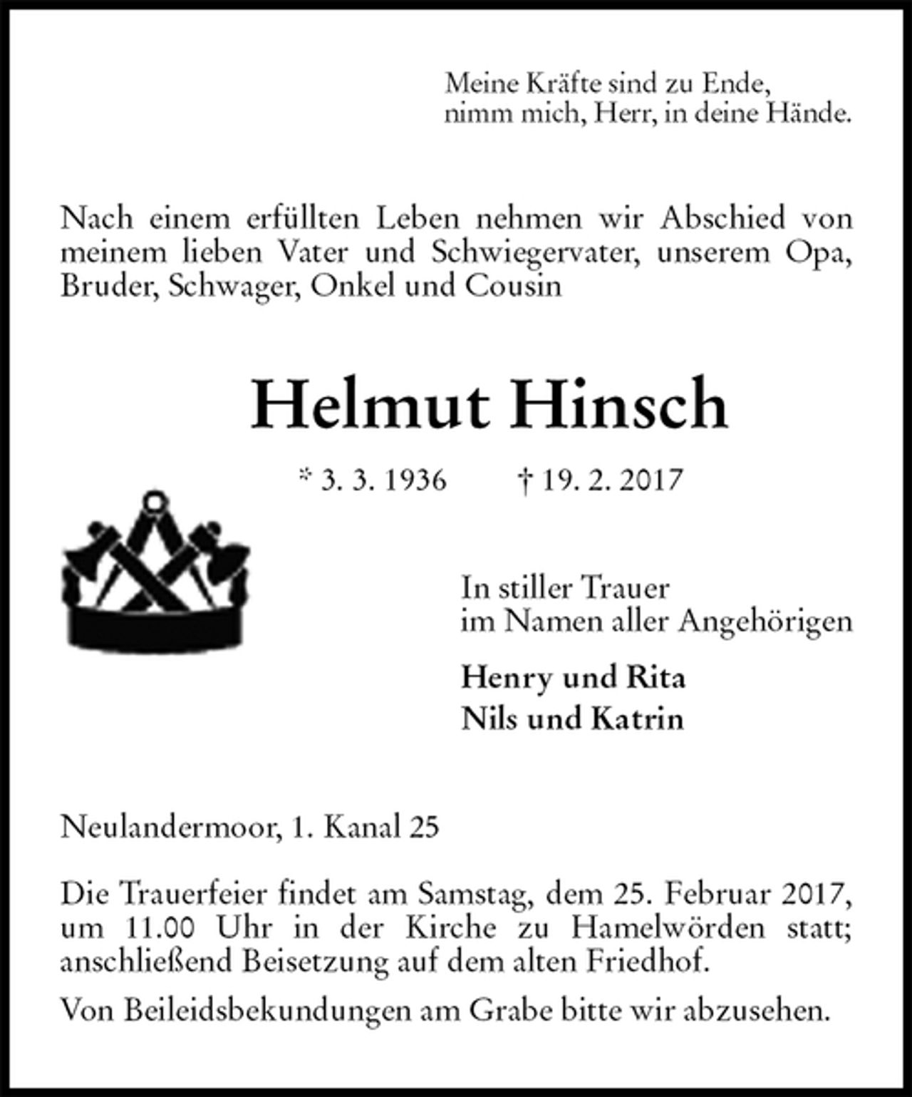 <p>Meine Kräfte sind zu Ende,<br />nimm mich, Herr, in deine Hände.<br />Nach einem erfüllten Leben nehmen wir Abschied von meinem lieben Vater und Schwiegervater, unserem Opa, Bruder, Schwager, Onkel und Cousin<br />Helmut Hinsch<br />* 3. 3. 1936 † 19. 2. 2017<br />In stiller Trauer<br />im Namen aller Angehörigen<br />Henry und Rita<br />Nils und Katrin<br />Neulandermoor, 1. Kanal 25</p>
<p>Die Trauerfeier findet am Samstag, dem 25. Februar 2017, um 11.00 Uhr in der Kirche zu Hamelwörden statt;<br />anschließend Beisetzung auf dem alten Friedhof.<br />Von Beileidsbekundungen am Grabe bitte wir abzusehen.</p>