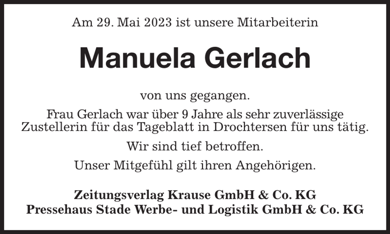 <p>Am 29. Mai 2023 ist unsere Mitarbeiterin<br />Manuela Gerlach<br />Zeitungsverlag Krause GmbH &amp; Co. KG<br />Pressehaus Stade Werbe- und Logistik GmbH &amp; Co. KG<br />von uns gegangen.<br />Frau Gerlach war über 9 Jahre als sehr zuverlässige<br />Zustellerin für das Tageblatt in Drochtersen für uns tätig.<br />Wir sind tief betroffen.<br />Unser Mitgefühl gilt ihren Angehörigen.</p>