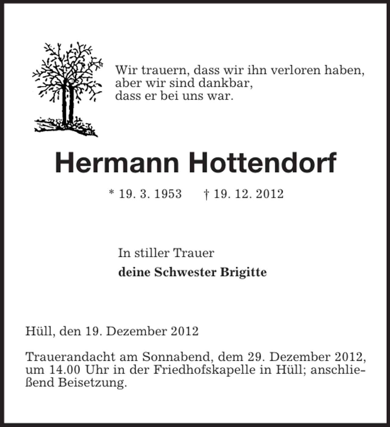 <p>Wir trauern, dass wir ihn verloren haben,<br />aber wir sind dankbar,<br />dass er bei uns war.<br />Hermann Hottendorf<br />* 19. 3. 1953 † 19. 12. 2012<br />In stiller Trauer<br />deine Schwester Brigitte<br />Hüll, den 19. Dezember 2012</p><p>Trauerandacht am Sonnabend, dem 29. Dezember 2012, um 14.00 Uhr in der Friedhofskapelle in Hüll; anschließend Beisetzung.</p>