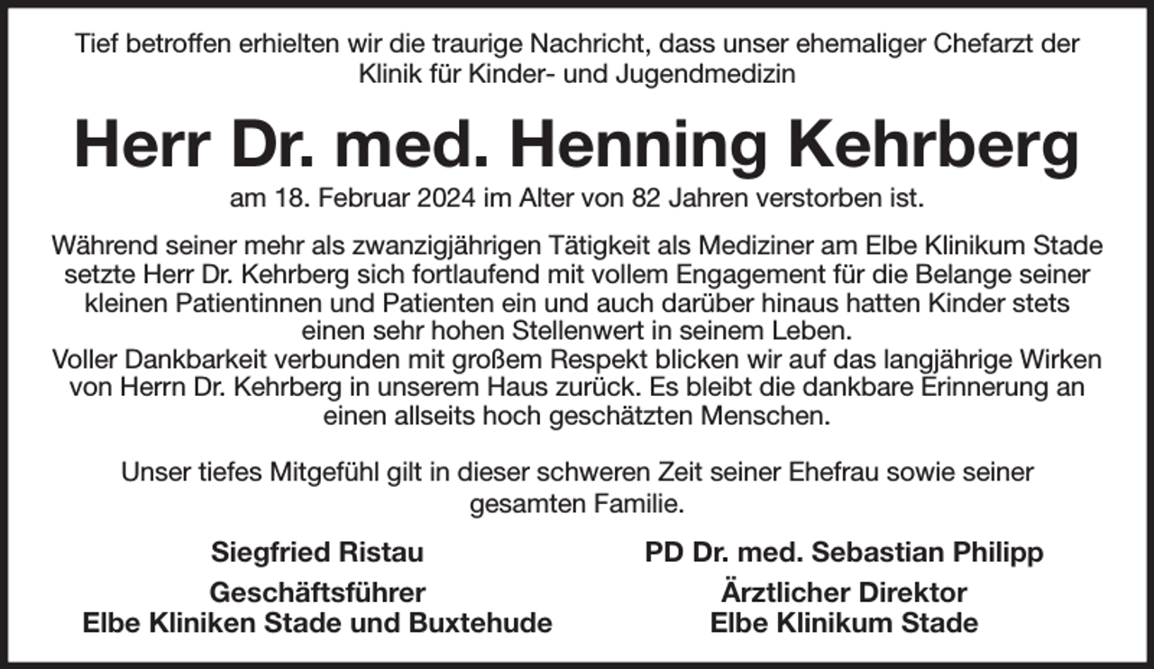<p>Tief betroffen erhielten wir die traurige Nachricht, dass unser ehemaliger Chefarzt der<br />Klinik für Kinder- und Jugendmedizin<br />Herr Dr. med. Henning Kehrberg<br />am 18. Februar 2024 im Alter von 82 Jahren verstorben ist.<br />Während seiner mehr als zwanzigjährigen Tätigkeit als Mediziner am Elbe Klinikum Stade setzte Herr Dr. Kehrberg sich fortlaufend mit vollem Engagement für die Belange seiner kleinen Patientinnen und Patienten ein und auch darüber hinaus hatten Kinder stets<br />einen sehr hohen Stellenwert in seinem Leben.<br />Voller Dankbarkeit verbunden mit großem Respekt blicken wir auf das langjährige Wirken von Herrn Dr. Kehrberg in unserem Haus zurück. Es bleibt die dankbare Erinnerung an<br />einen allseits hoch geschätzten Menschen.</p><p>Unser tiefes Mitgefühl gilt in dieser schweren Zeit seiner Ehefrau sowie seiner<br />gesamten Familie.<br />Siegfried Ristau PD Dr. med. Sebastian Philipp<br />Geschäftsführer Ärztlicher Direktor<br />Elbe Kliniken Stade und Buxtehude Elbe Klinikum Stade</p>