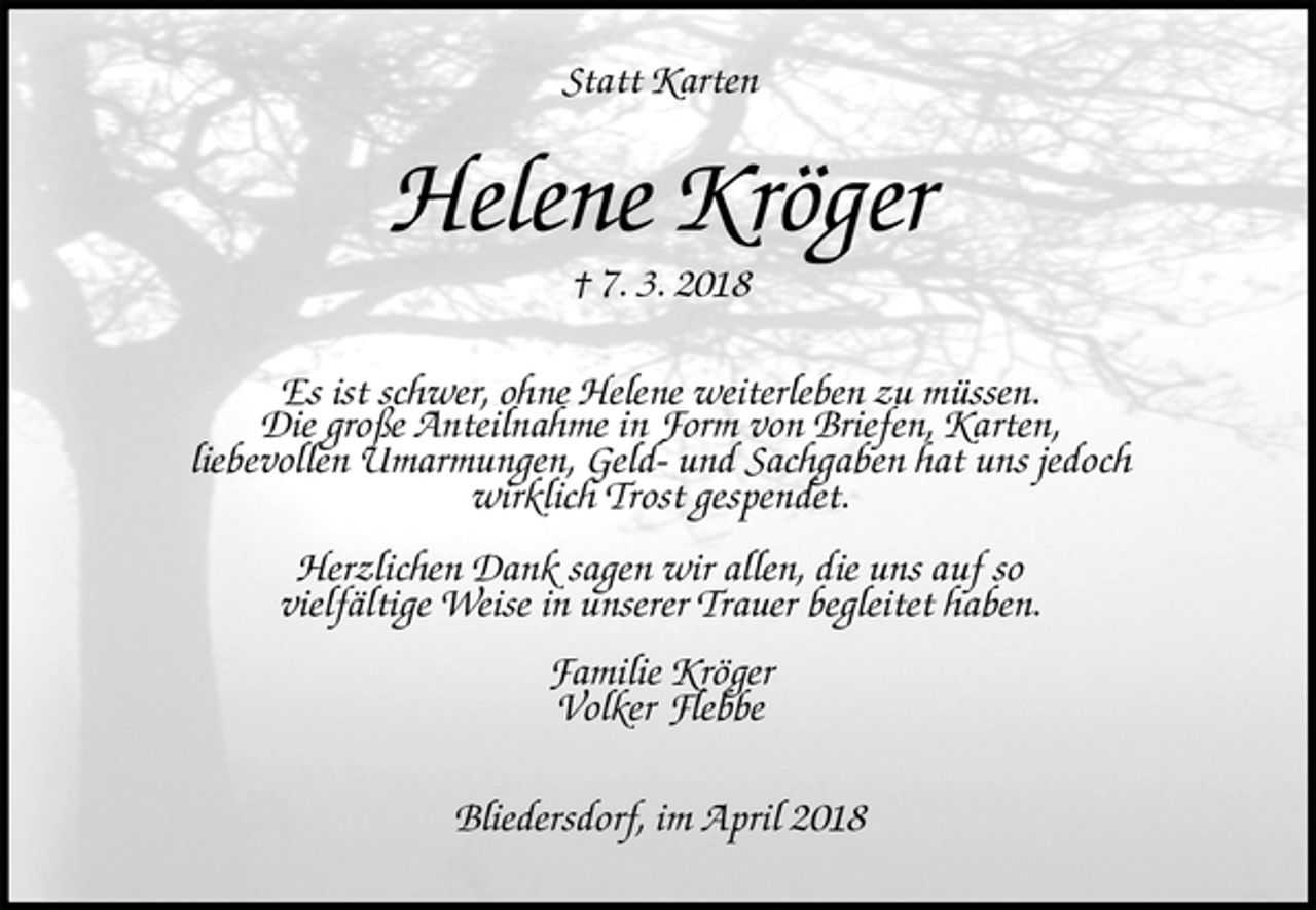 <p>Statt Karten<br />Helene Kröger<br />† 7. 3. 2018<br />Es ist schwer, ohne Helene weiterleben zu müssen.<br />Die große Anteilnahme in Form von Briefen, Karten,<br />liebevollen Umarmungen, Geld- und Sachgaben hat uns jedoch<br />wirklich Trost gespendet.</p><p>Herzlichen Dank sagen wir allen, die uns auf so<br />vielfältige Weise in unserer Trauer begleitet haben.<br />Familie Kröger<br />Volker Flebbe<br />Bliedersdorf, im April 2018</p>