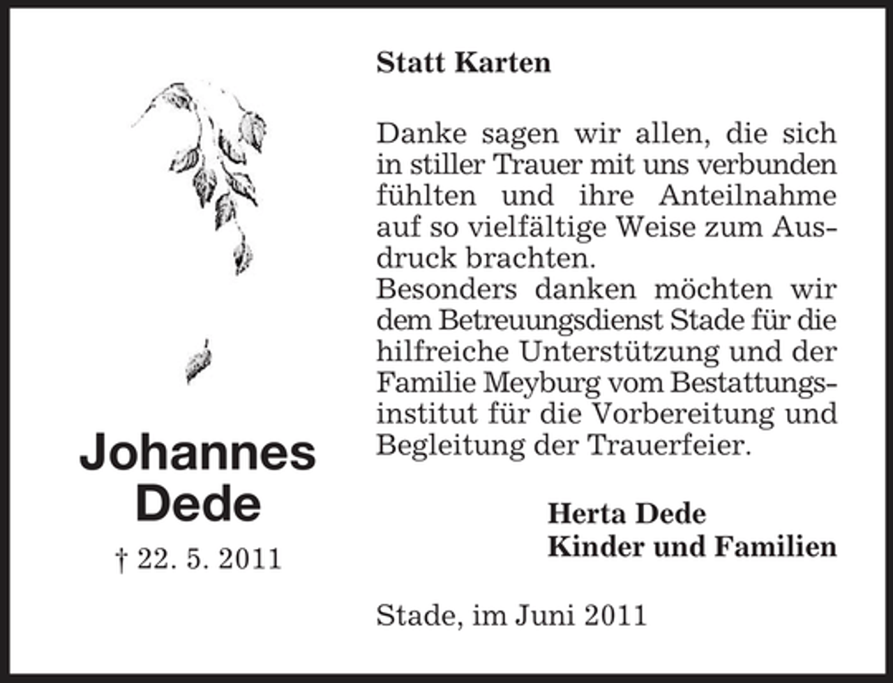 <p>Statt Karten Danke sagen wir allen, die sich in stiller Trauer mit uns verbunden fühlten und ihre Anteilnahme auf so vielfältige Weise zum Ausdruck brachten. Besonders danken möchten wir dem Betreuungsdienst Stade für die hilfreiche Unterstützung und der Familie Meyburg vom Bestattungsinstitut für die Vorbereitung und Begleitung der Trauerfeier. Herta Dede Kinder und Familien Stade, im Juni 2011</p><p>Johannes Dede<br />† 22. 5. 2011</p>