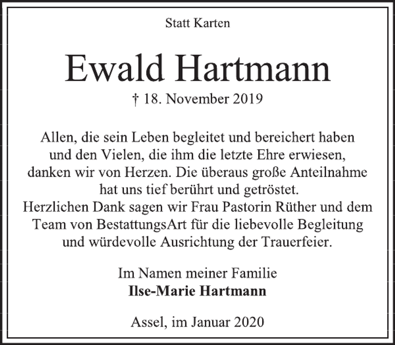 <p>Statt Karten<br />Ewald Hartmann<br />† 18. November 2019<br />Allen, die sein Leben begleitet und bereichert haben<br />und den Vielen, die ihm die letzte Ehre erwiesen,<br />danken wir von Herzen. Die überaus große Anteilnahme<br />hat uns tief berührt und getröstet.<br />Herzlichen Dank sagen wir Frau Pastorin Rüther und dem<br />Team von BestattungsArt für die liebevolle Begleitung<br />und würdevolle Ausrichtung der Trauerfeier.<br />Im Namen meiner Familie<br />Ilse-Marie Hartmann<br />Assel, im Januar 2020</p>