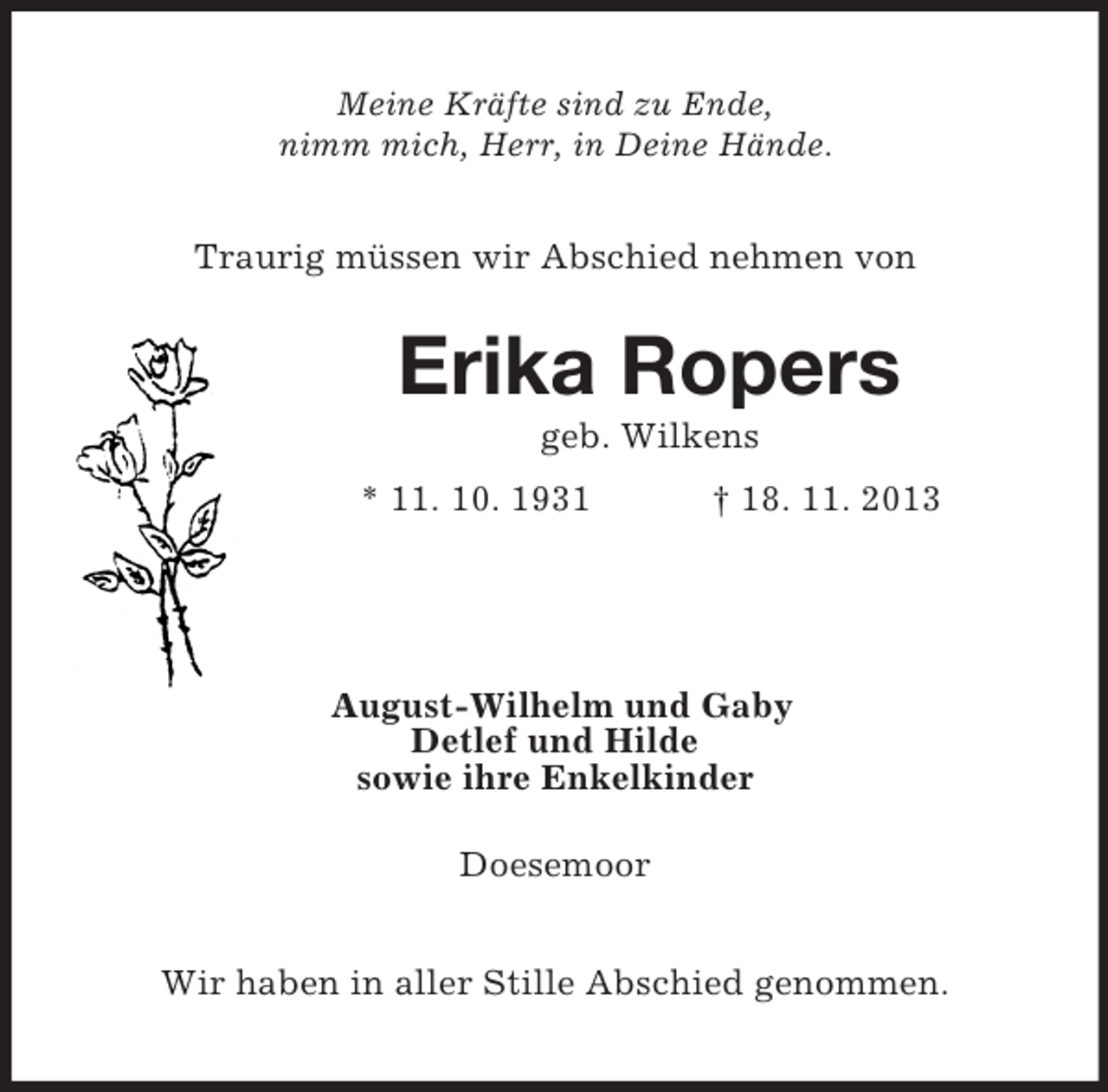<p>Meine Kräfte sind zu Ende,<br />nimm mich, Herr, in Deine Hände.<br />Traurig müssen wir Abschied nehmen von<br />Erika Ropers<br />geb. Wilkens<br />* 11. 10. 1931 † 18. 11. 2013<br />August-Wilhelm und Gaby<br />Detlef und Hilde<br />sowie ihre Enkelkinder<br />Doesemoor<br />Wir haben in aller Stille Abschied genommen.</p>