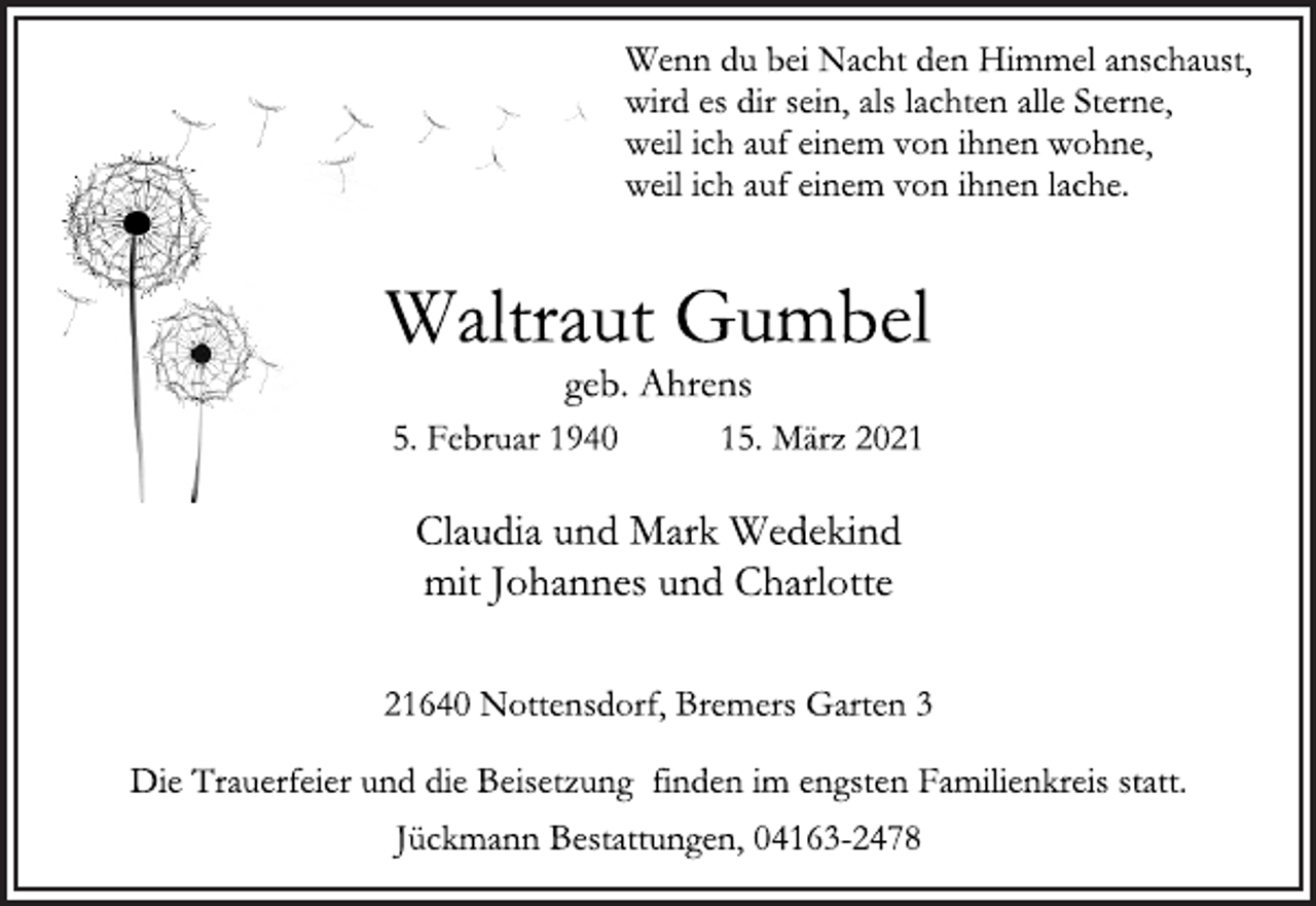 <p>Wenn du bei Nacht den Himmel anschaust,<br />wird es dir sein, als lachten alle Sterne,<br />weil ich auf einem von ihnen wohne,<br />weil ich auf einem von ihnen lache.<br />Waltraut Gumbel<br />geb. Ahrens<br />5. Februar 1940 15. März 2021<br />Claudia und Mark Wedekind<br />mit Johannes und Charlotte<br />21640 Nottensdorf, Bremers Garten 3<br />Die Trauerfeier und die Beisetzung finden im engsten Familienkreis statt.<br />Jückmann Bestattungen, 04163-2478</p>