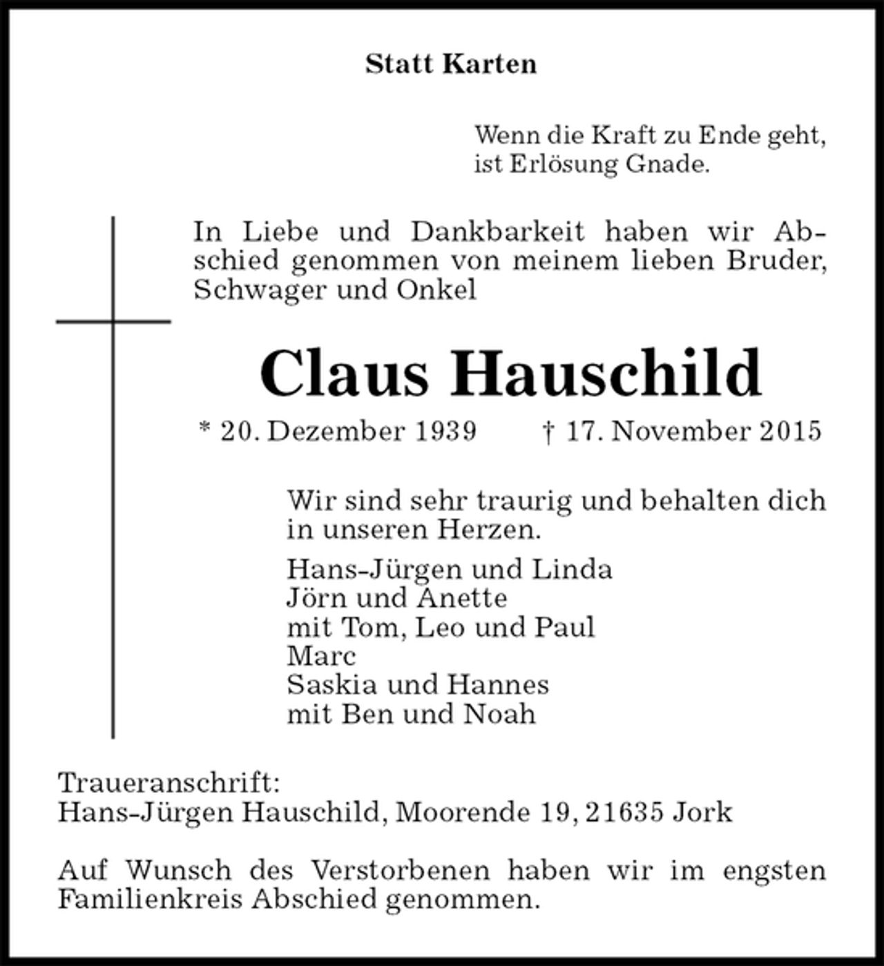 <p>Statt Karten<br />Wenn die Kraft zu Ende geht,<br />ist Erlösung Gnade.<br />In Liebe und Dankbarkeit haben wir Abschied genommen von meinem lieben Bruder, Schwager und Onkel<br />Claus Hauschild<br />* 20. Dezember 1939 † 17. November 2015<br />Wir sind sehr traurig und behalten dich<br />in unseren Herzen.<br />Hans-Jürgen und Linda<br />Jörn und Anette<br />mit Tom, Leo und Paul<br />Marc<br />Saskia und Hannes<br />mit Ben und Noah<br />Traueranschrift:<br />Hans-Jürgen Hauschild, Moorende 19, 21635 Jork</p>
<p>Auf Wunsch des Verstorbenen haben wir im engsten<br />Familienkreis Abschied genommen.</p>
