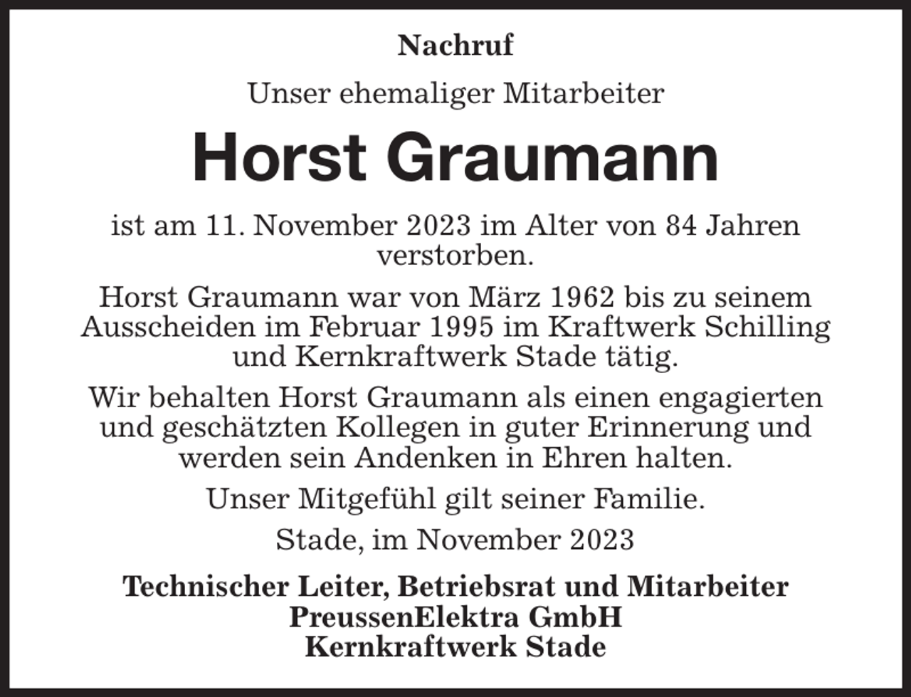 <p>Nachruf<br />Unser ehemaliger Mitarbeiter<br />Horst Graumann<br />ist am 11. November 2023 im Alter von 84 Jahren<br />verstorben.<br />Horst Graumann war von März 1962 bis zu seinem<br />Ausscheiden im Februar 1995 im Kraftwerk Schilling und Kernkraftwerk Stade tätig.<br />Wir behalten Horst Graumann als einen engagierten und geschätzten Kollegen in guter Erinnerung und<br />werden sein Andenken in Ehren halten.<br />Unser Mitgefühl gilt seiner Familie.<br />Stade, im November 2023<br />Technischer Leiter, Betriebsrat und Mitarbeiter<br />PreussenElektra GmbH<br />Kernkraftwerk Stade</p>