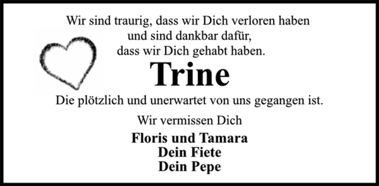<p>Wir sind traurig, dass wir dich verloren haben<br />und sind dankbar dafür,<br />dass wir Dich gehabt haben.<br />Trine<br />Die plötzlich und unerwartet von uns gegangen ist.<br />Wir vermissen Dich<br />Floris und Tamara<br />Dein Fiete<br />Dein Pepe</p>