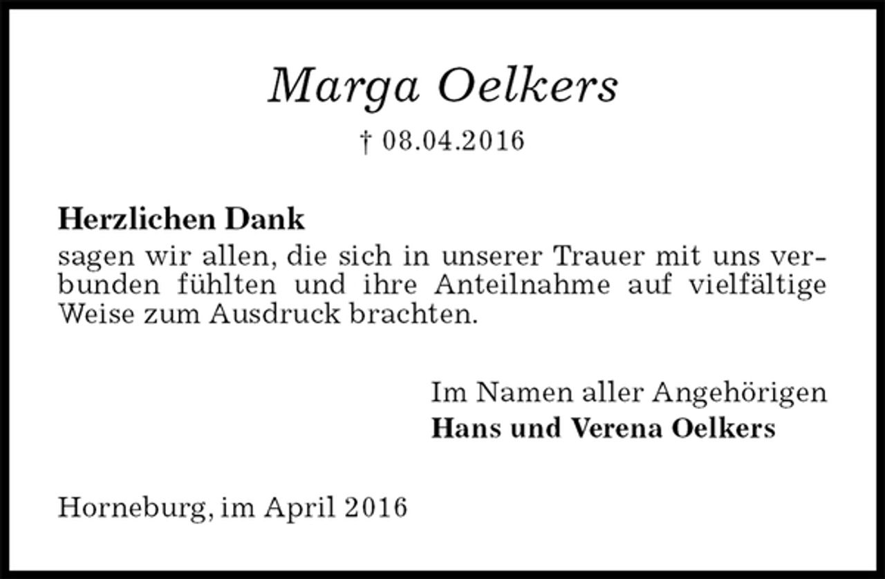 <p>Marga Oelkers<br />† 08.04.2016<br />Herzlichen Dank<br />sagen wir allen, die sich in unserer Trauer mit uns verbunden fühlten und ihre Anteilnahme auf vielfältige Weise zum Ausdruck brachten.<br />Im Namen aller Angehörigen<br />Hans und Verena Oelkers<br />Horneburg, im April 2016</p>