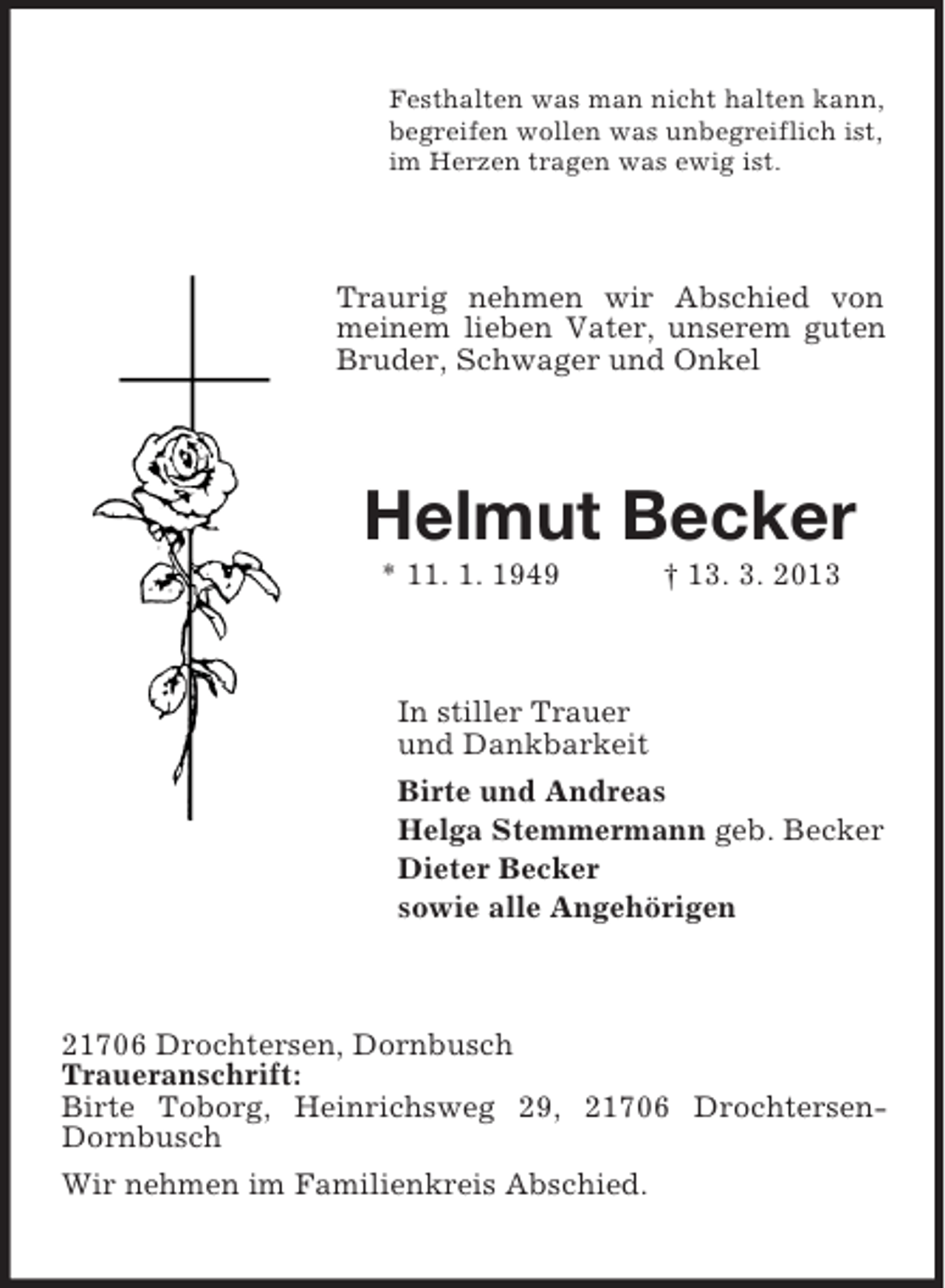 <p>Festhalten was man nicht halten kann,<br />begreifen wollen was unbegreiflich ist,<br />im Herzen tragen was ewig ist.</p><p>Traurig nehmen wir Abschied von<br />meinem lieben Vater, unserem guten<br />Bruder, Schwager und Onkel</p><p>Helmut Becker<br />* 11. 1. 1949</p><p>† 13. 3. 2013</p><p>In stiller Trauer<br />und Dankbarkeit<br />Birte und Andreas<br />Helga Stemmermann geb. Becker<br />Dieter Becker<br />sowie alle Angehörigen</p><p>21706 Drochtersen, Dornbusch<br />Traueranschrift:<br />Birte Toborg, Heinrichsweg 29, 21706 DrochtersenDornbusch<br />Wir nehmen im Familienkreis Abschied.</p>