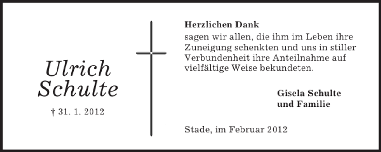 <p>Ulrich<br />Schulte</p><p>Herzlichen Dank<br />sagen wir allen, die ihm im Leben ihre<br />Zuneigung schenkten und uns in stiller<br />Verbundenheit ihre Anteilnahme auf<br />vielfältige Weise bekundeten.<br />Gisela Schulte<br />und Familie</p><p>† 31. 1. 2012<br />Stade, im Februar 2012</p>