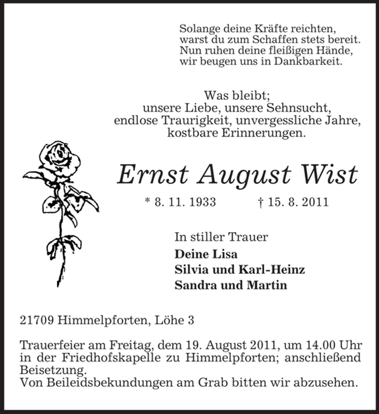 <p>Solange deine Kräfte reichten,<br />warst du zum Schaffen stets bereit.<br />Nun ruhen deine fleißigen Hände,<br />wir beugen uns in Dankbarkeit.</p><p>Was bleibt;<br />unsere Liebe, unsere Sehnsucht,<br />endlose Traurigkeit, unvergessliche Jahre,<br />kostbare Erinnerungen.</p><p>Ernst August Wist<br />* 8. 11. 1933</p><p>† 15. 8. 2011</p><p>In stiller Trauer<br />Deine Lisa<br />Silvia und Karl-Heinz<br />Sandra und Martin<br />21709 Himmelpforten, Löhe 3<br />Trauerfeier am Freitag, dem 19. August 2011, um 14.00 Uhr<br />in der Friedhofskapelle zu Himmelpforten; anschließend<br />Beisetzung.<br />Von Beileidsbekundungen am Grab bitten wir abzusehen.</p>