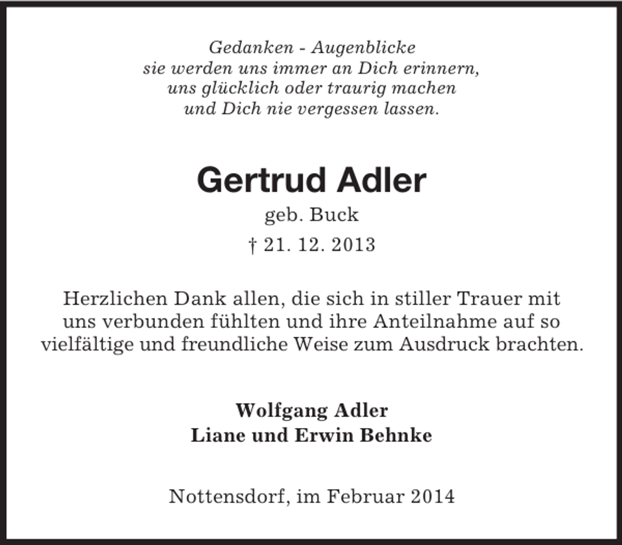 <p>Gedanken - Augenblicke<br />sie werden uns immer an Dich erinnern,<br />uns glücklich oder traurig machen<br />und Dich nie vergessen lassen.<br />Gertrud Adler<br />geb. Buck<br />† 21. 12. 2013<br />Herzlichen Dank allen, die sich in stiller Trauer mit<br />uns verbunden fühlten und ihre Anteilnahme auf so vielfältige und freundliche Weise zum Ausdruck brachten.<br />Wolfgang Adler<br />Liane und Erwin Behnke<br />Nottensdorf, im Februar 2014</p>