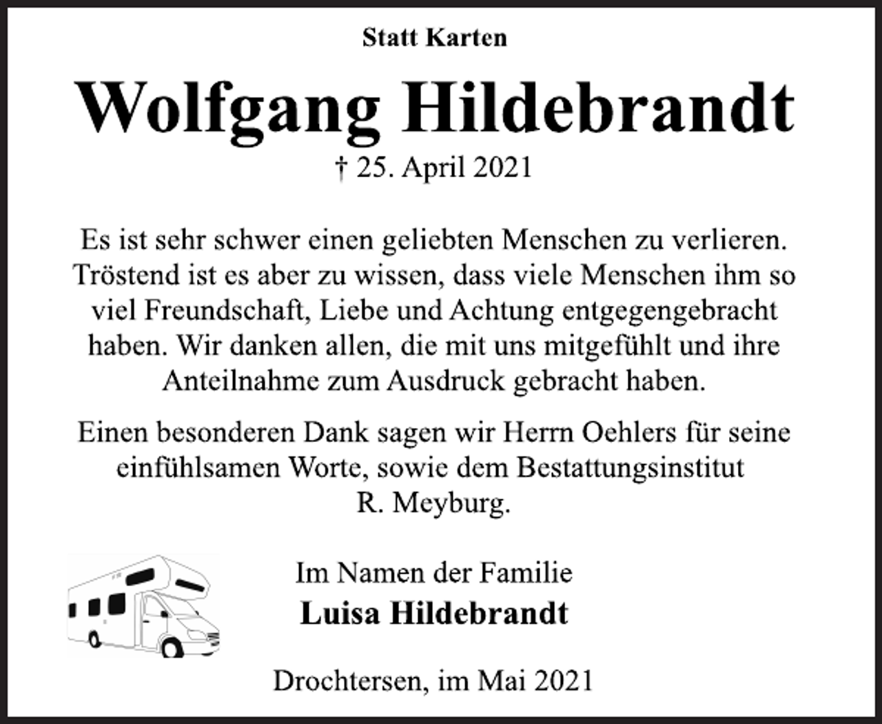 <p>Statt Karten<br />Wolfgang Hildebrandt<br />† 25. April 2021<br />Es ist sehr schwer einen geliebten Menschen zu verlieren.<br />Tröstend ist es aber zu wissen, dass viele Menschen ihm so<br />viel Freundschaft, Liebe und Achtung entgegengebracht<br />haben. Wir danken allen, die mit uns mitgefühlt und ihre<br />Anteilnahme zum Ausdruck gebracht haben.<br />Einen besonderen Dank sagen wir Herrn Oehlers für seine<br />einfühlsamen Worte, sowie dem Bestattungsinstitut<br />R. Meyburg.<br />Im Namen der Familie<br />Luisa Hildebrandt<br />Drochtersen, im Mai 2021</p>