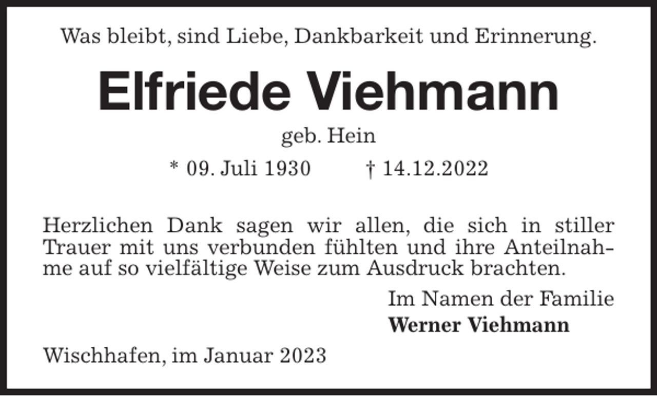 <p>Was bleibt, sind Liebe, Dankbarkeit und Erinnerung.<br />Elfriede Viehmann<br />geb. Hein<br />* 09. Juli 1930 † 14.12.2022</p><p>Herzlichen Dank sagen wir allen, die sich in stiller Trauer mit uns verbunden fühlten und ihre Anteilnahme auf so vielfältige Weise zum Ausdruck brachten.<br />Im Namen der Familie<br />Werner Viehmann<br />Wischhafen, im Januar 2023</p>