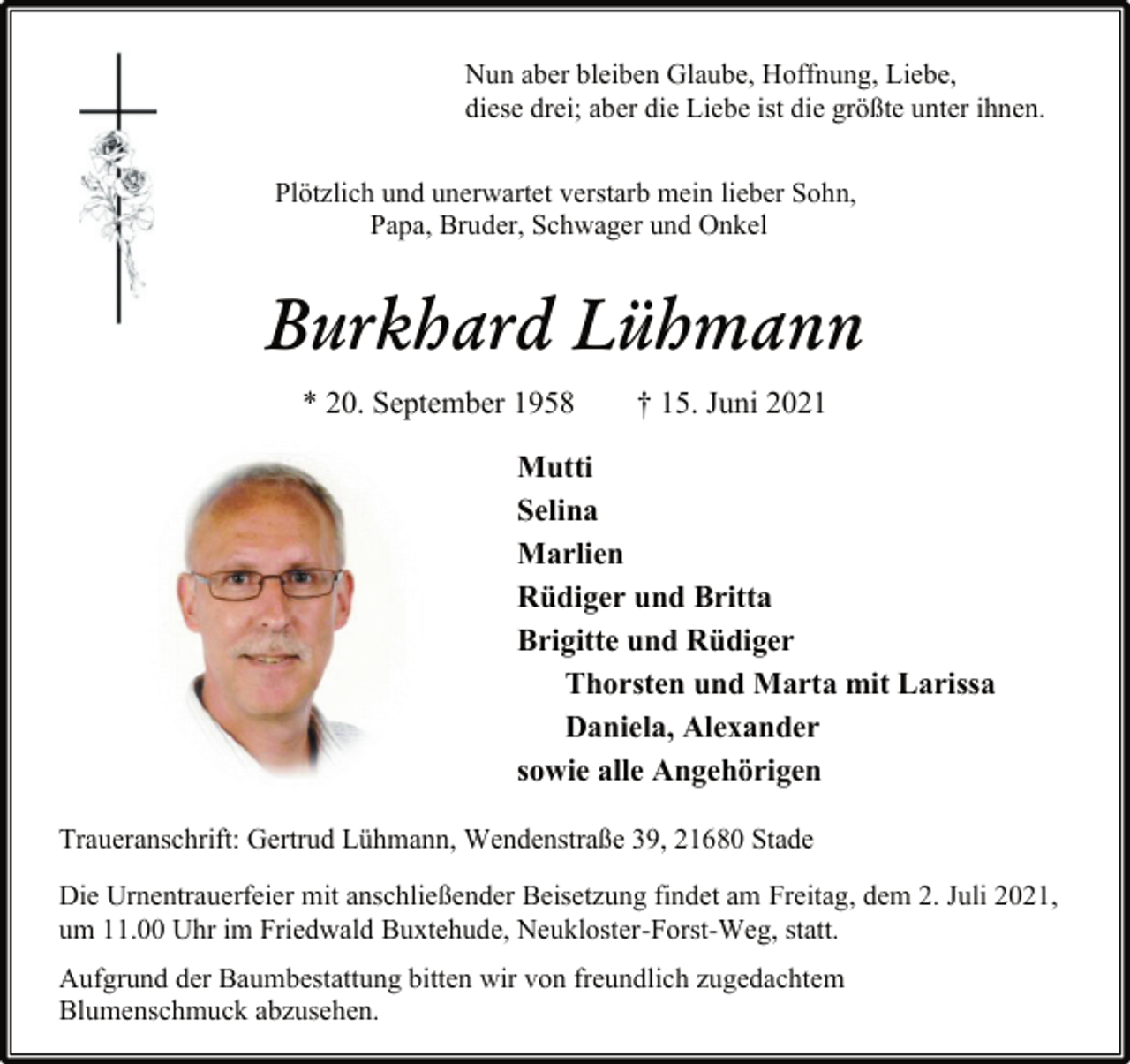 <p>Nun aber bleiben Glaube, Hoffnung, Liebe,<br />diese drei; aber die Liebe ist die größte unter ihnen.<br />Plötzlich und unerwartet verstarb mein lieber Sohn,<br />Papa, Bruder, Schwager und Onkel<br />Burkhard Lühmann<br />* 20. September 1958 † 15. Juni 2021<br />Mutti<br />Selina<br />Marlien<br />Rüdiger und Britta<br />Brigitte und Rüdiger<br />Thorsten und Marta mit Larissa<br />Daniela, Alexander<br />sowie alle Angehörigen<br />Traueranschrift: Gertrud Lühmann, Wendenstraße 39, 21680 Stade<br />Die Urnentrauerfeier mit anschließender Beisetzung findet am Freitag, dem 2. Juli 2021,<br />um 11.00 Uhr im Friedwald Buxtehude, Neukloster-Forst-Weg, statt.<br />Aufgrund der Baumbestattung bitten wir von freundlich zugedachtem<br />Blumenschmuck abzusehen.</p>