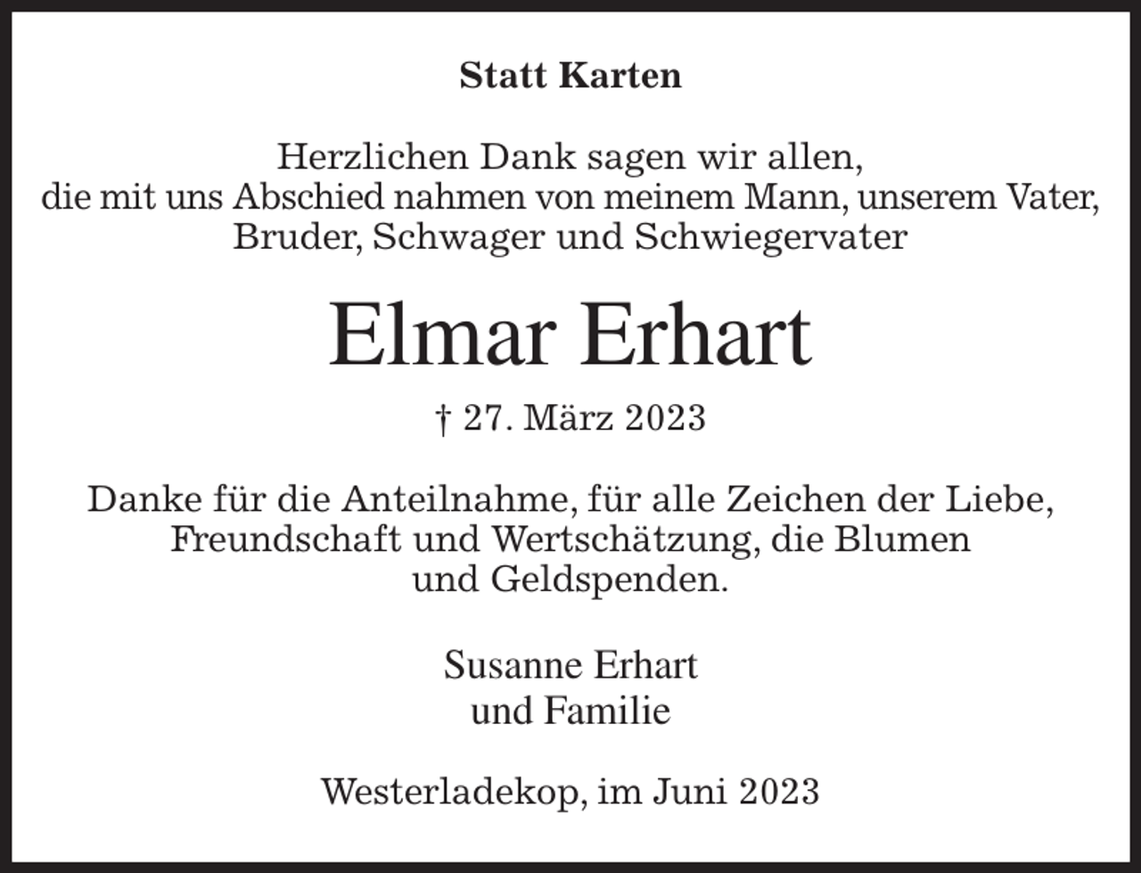 <p>Statt Karten<br />Herzlichen Dank sagen wir allen,<br />die mit uns Abschied nahmen von meinem Mann, unserem Vater,<br />Bruder, Schwager und Schwiegervater<br />Elmar Erhart<br />† 27. März 2023<br />Danke für die Anteilnahme, für alle Zeichen der Liebe,<br />Freundschaft und Wertschätzung, die Blumen<br />und Geldspenden.<br />Susanne Erhart<br />und Familie<br />Westerladekop, im Juni 2023</p>