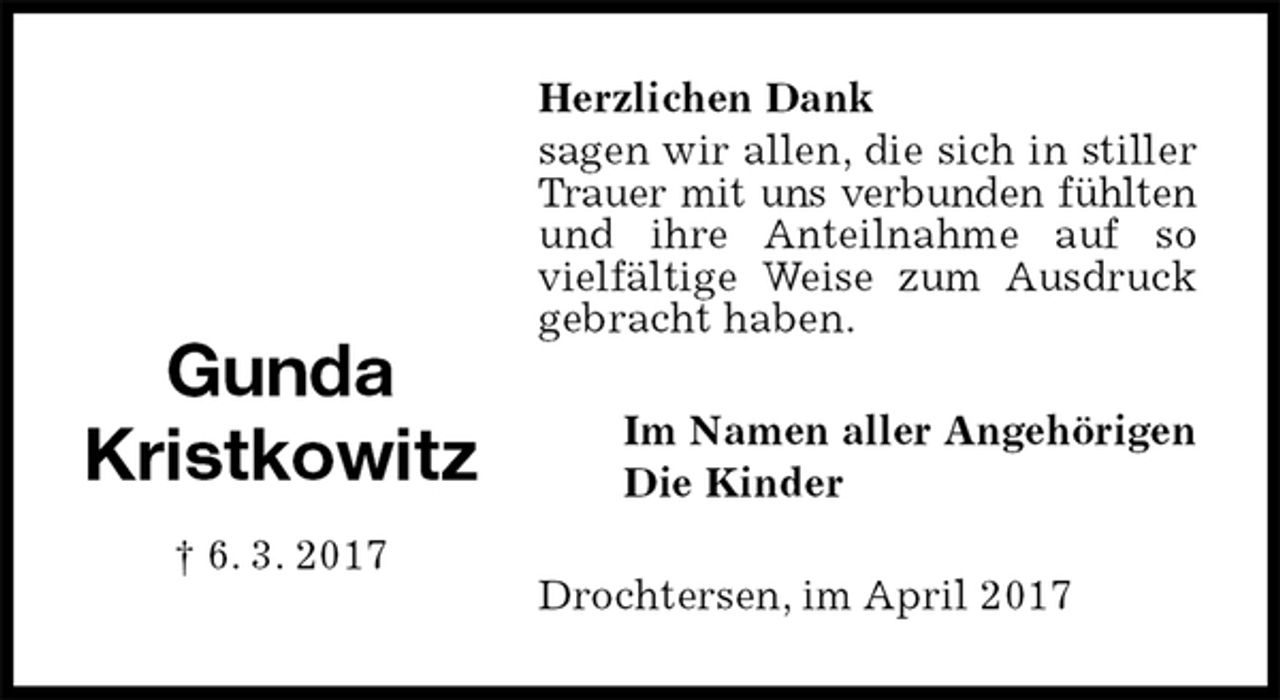 <p>Herzlichen Dank<br />sagen wir allen, die sich in stiller Trauer mit uns verbunden fühlten<br />und ihre Anteilnahme auf so vielfältige Weise zum Ausdruck gebracht haben.<br />Drochtersen, im April 2017<br />Im Namen aller Angehörigen<br />Die Kinder<br />Gunda<br />Kristkowitz<br />† 6. 3. 2017</p>