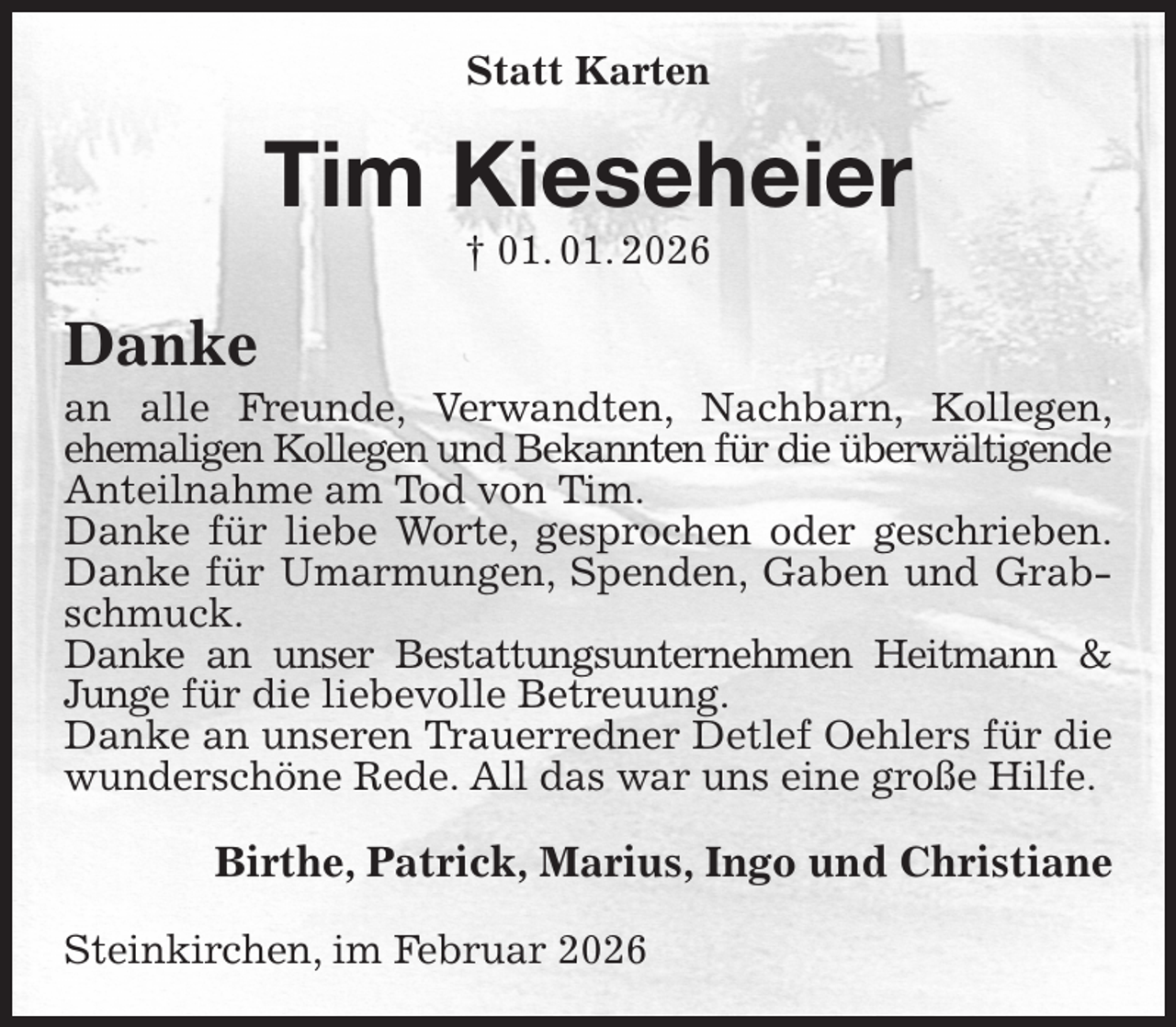 <p>Statt Karten<br />Tim Kieseheier<br />† 01. 01. 2026<br />Danke<br />an alle Freunde, Verwandten, Nachbarn, Kollegen,<br />ehemaligen Kollegen und Bekannten für die überwältigende<br />Anteilnahme am Tod von Tim.<br />Danke für liebe Worte, gesprochen oder geschrieben.<br />Danke für Umarmungen, Spenden, Gaben und Grabschmuck.<br />Danke an unser Bestattungsunternehmen Heitmann &amp; Junge für die liebevolle Betreuung.<br />Danke an unseren Trauerredner Detlef Oehlers für die wunderschöne Rede. All das war uns eine große Hilfe.<br />Birthe, Patrick, Marius, Ingo und Christiane<br />Steinkirchen, im Februar 2026</p>