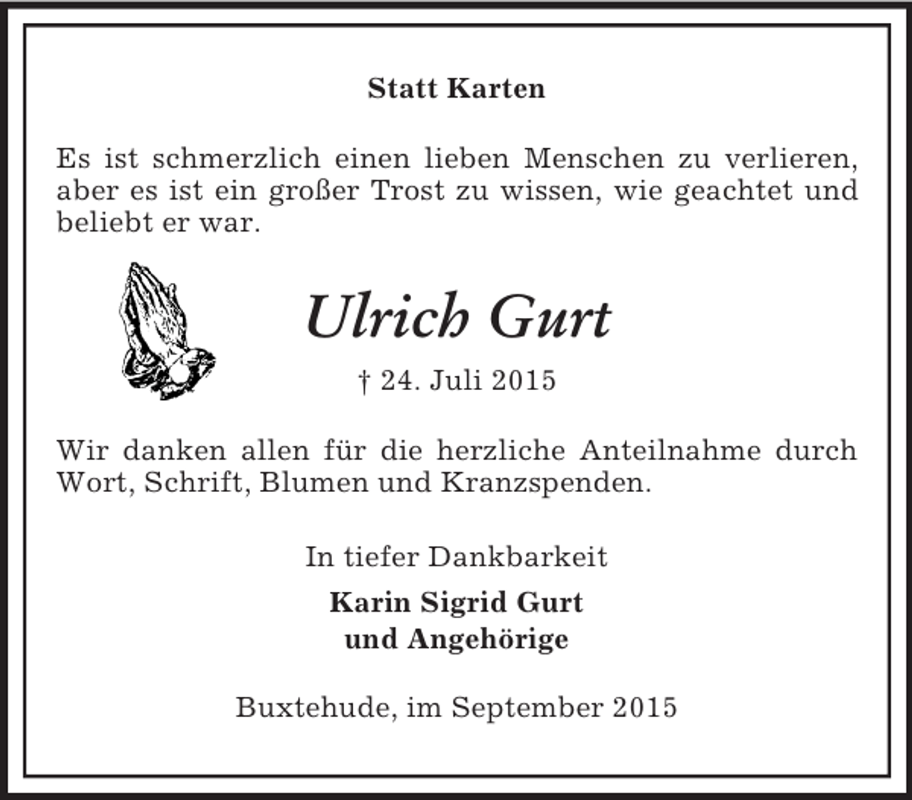 <p>Statt Karten<br />Es ist schmerzlich einen lieben Menschen zu verlieren, aber es ist ein großer Trost zu wissen, wie geachtet und beliebt er war.<br />Ulrich Gurt<br />† 24. Juli 2015<br />Wir danken allen für die herzliche Anteilnahme durch Wort, Schrift, Blumen und Kranzspenden.<br />In tiefer Dankbarkeit<br />Karin Sigrid Gurt<br />und Angehörige<br />Buxtehude, im September 2015</p>