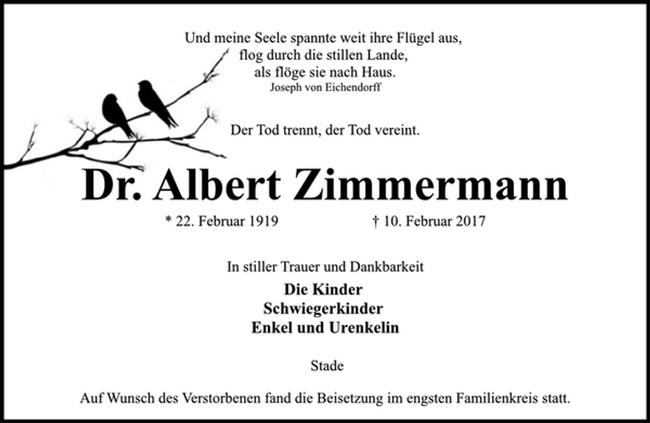 <p>Und meine Seele spannte weit ihre Flügel aus,<br />flog durch die stillen Lande,<br />als flöge sie nach Haus.<br />Joseph von Eichendorff<br />Der Tod trennt, der Tod vereint.<br />Dr. Albert Zimmermann<br />* 22. Februar 1919 † 10. Februar 2017<br />In stiller Trauer und Dankbarkeit<br />Die Kinder<br />Schwiegerkinder<br />Enkel und Urenkelin<br />Stade<br />Auf Wunsch des Verstorbenen fand die Beisetzung im engsten Familienkreis statt.</p>