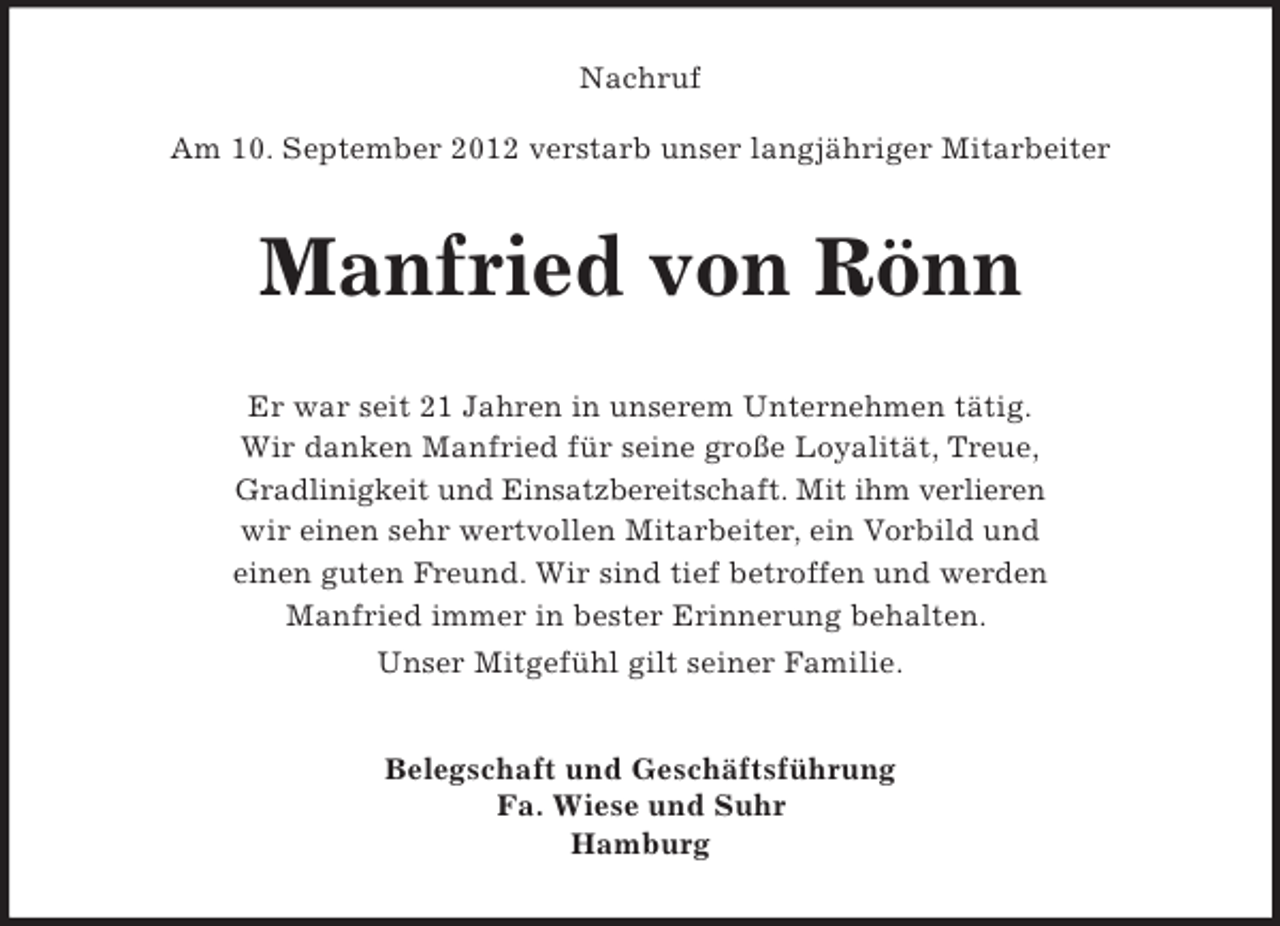 <p>Nachruf<br />Am 10. September 2012 verstarb unser langjähriger Mitarbeiter</p><p>Manfried von Rönn<br />Er war seit 21 Jahren in unserem Unternehmen tätig.<br />Wir danken Manfried für seine große Loyalität, Treue,<br />Gradlinigkeit und Einsatzbereitschaft. Mit ihm verlieren<br />wir einen sehr wertvollen Mitarbeiter, ein Vorbild und<br />einen guten Freund. Wir sind tief betroffen und werden<br />Manfried immer in bester Erinnerung behalten.<br />Unser Mitgefühl gilt seiner Familie.<br />Belegschaft und Geschäftsführung<br />Fa. Wiese und Suhr<br />Hamburg</p>