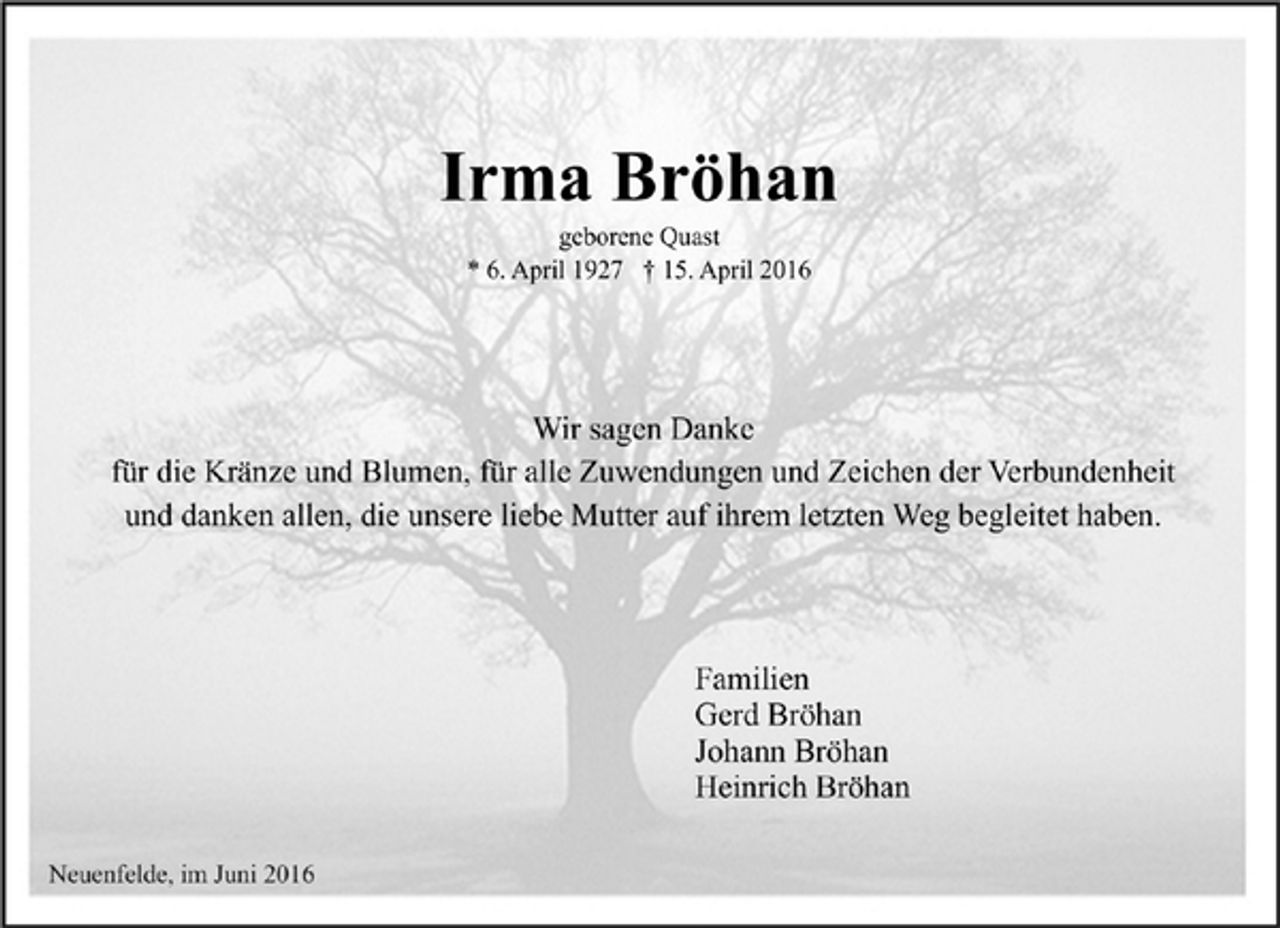 <p>Irma Bröhan<br />geborene Quast<br />* 6. April 1927 † 15. April 2016<br />Wir sagen Danke<br />für die Kränze und Blumen, für alle Zuwendungen und Zeichen der Verbundenheit<br />und danken allen, die unsere liebe Mutter auf ihrem letzten Weg begleitet haben.<br />Familien<br />Gerd Bröhan<br />Johann Bröhan<br />Heinrich Bröhan<br />Neuenfelde, im Juni 2016</p>