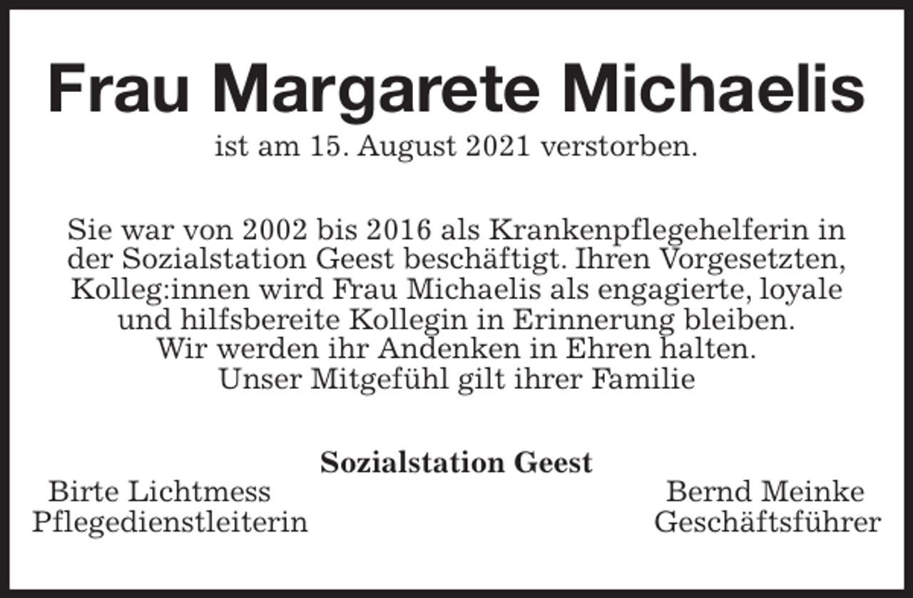 <p>Frau Margarete Michaelis<br />ist am 15. August 2021 verstorben.<br />Sie war von 2002 bis 2016 als Krankenpflegehelferin in<br />der Sozialstation Geest beschäftigt. Ihren Vorgesetzten,<br />Kolleg:innen wird Frau Michaelis als engagierte, loyale<br />und hilfsbereite Kollegin in Erinnerung bleiben.<br />Wir werden ihr Andenken in Ehren halten.<br />Unser Mitgefühl gilt ihrer Familie<br />Sozialstation Geest<br />Birte Lichtmess Bernd Meinke<br />Pflegedienstleiterin Geschäftsführer</p>