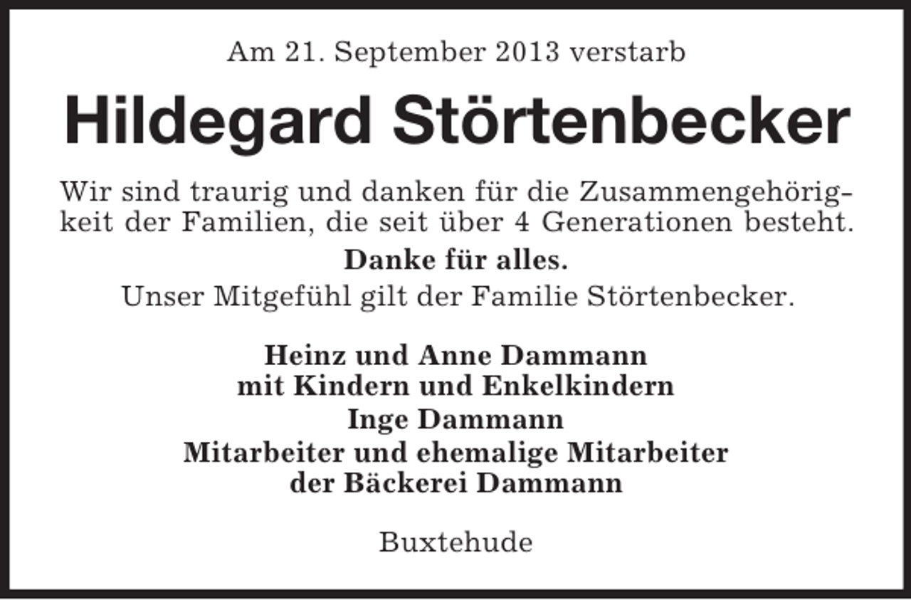 <p>Am 21. September 2013 verstarb</p><p>Hildegard Störtenbecker<br />Wir sind traurig und danken für die Zusammengehörigkeit der Familien, die seit über 4 Generationen besteht.<br />Danke für alles.<br />Unser Mitgefühl gilt der Familie Störtenbecker.<br />Heinz und Anne Dammann<br />mit Kindern und Enkelkindern<br />Inge Dammann<br />Mitarbeiter und ehemalige Mitarbeiter<br />der Bäckerei Dammann<br />Buxtehude</p>