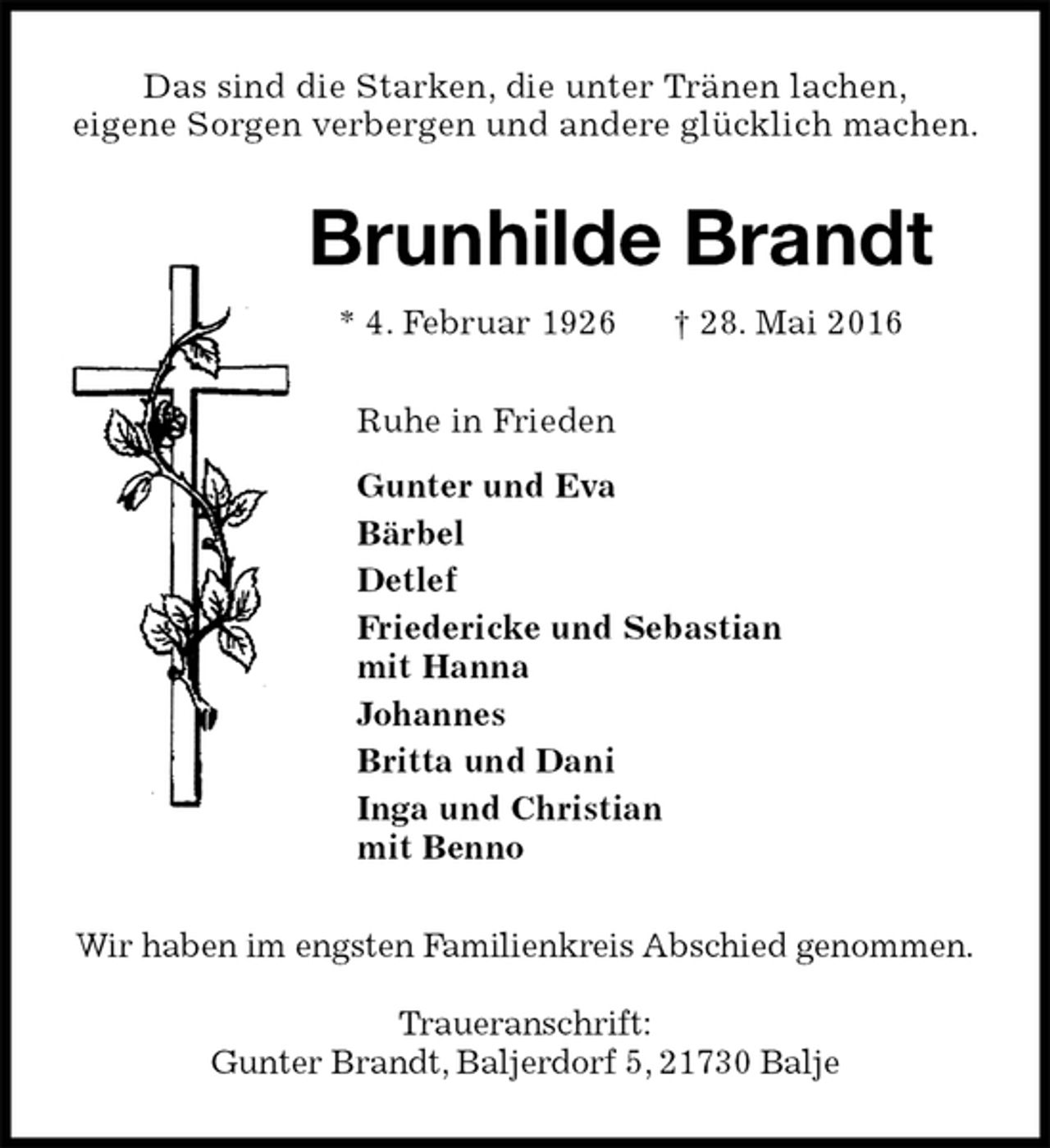 <p>Das sind die Starken, die unter Tränen lachen,<br />eigene Sorgen verbergen und andere glücklich machen.<br />Brunhilde Brandt<br />* 4. Februar 1926 † 28. Mai 2016<br />Ruhe in Frieden<br />Gunter und Eva<br />Bärbel<br />Detlef<br />Friedericke und Sebastian<br />mit Hanna<br />Johannes<br />Britta und Dani<br />Inga und Christian<br />mit Benno<br />Wir haben im engsten Familienkreis Abschied genommen.</p><p>Traueranschrift:<br />Gunter Brandt, Baljerdorf 5, 21730 Balje</p>