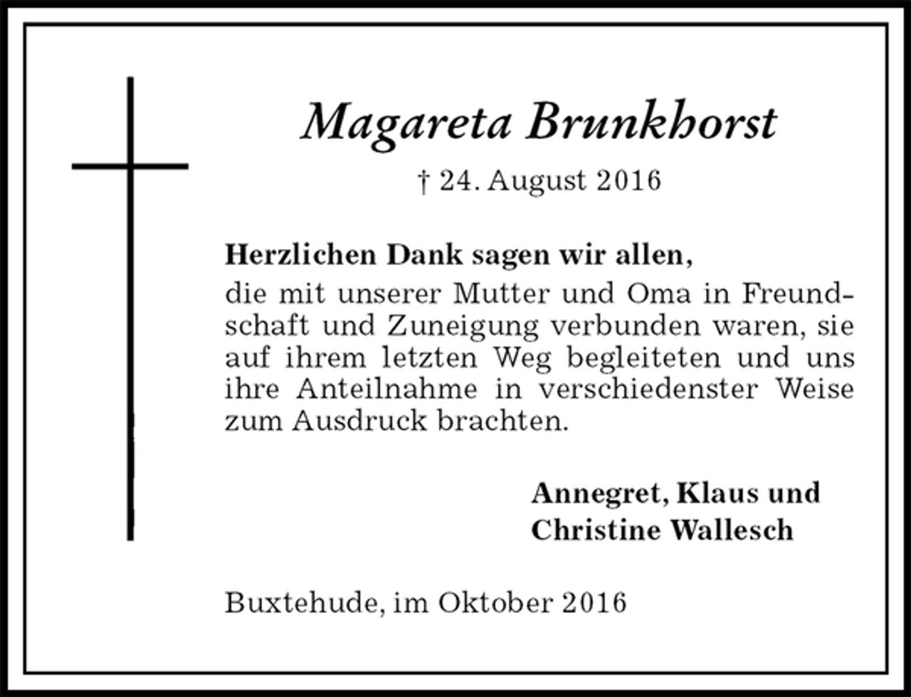 <p>Magareta Brunkhorst<br />† 24. August 2016<br />Herzlichen Dank sagen wir allen,<br />die mit unserer Mutter und Oma in Freundschaft und Zuneigung verbunden waren, sie auf ihrem letzten Weg begleiteten und uns ihre Anteilnahme in verschiedenster Weise zum Ausdruck brachten.<br />Annegret, Klaus und<br />Christine Wallesch<br />Buxtehude, im Oktober 2016</p>