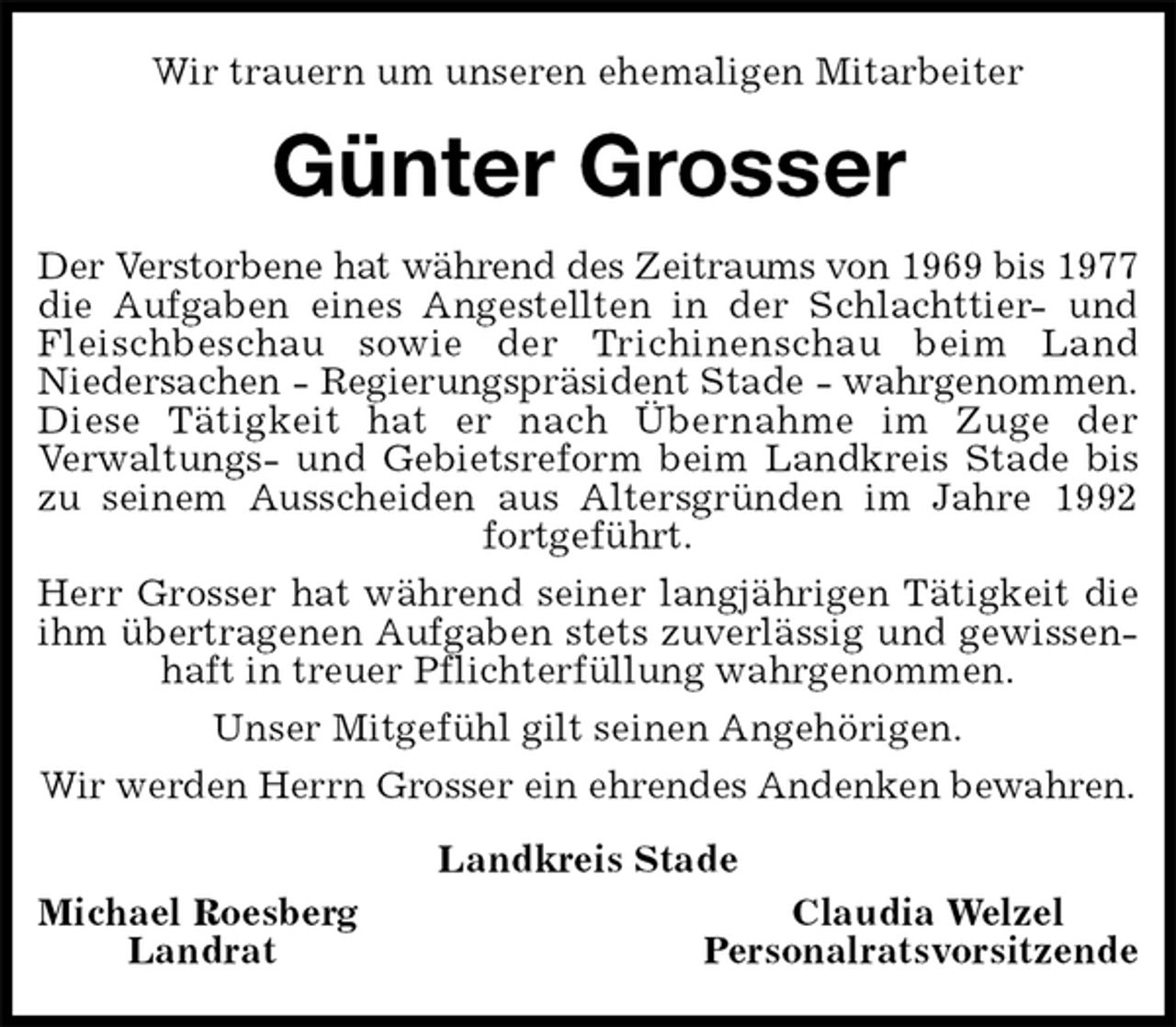 <p>Wir trauern um unseren ehemaligen Mitarbeiter<br />Günter Grosser<br />Der Verstorbene hat während des Zeitraums von 1969 bis 1977<br />die Aufgaben eines Angestellten in der Schlachttier- und<br />Fleischbeschau sowie der Trichinenschau beim Land<br />Niedersachen - Regierungspräsident Stade - wahrgenommen.<br />Diese Tätigkeit hat er nach Übernahme im Zuge der<br />Verwaltungs- und Gebietsreform beim Landkreis Stade bis zu seinem Ausscheiden aus Altersgründen im Jahre 1992 fortgeführt.<br />Herr Grosser hat während seiner langjährigen Tätigkeit die ihm übertragenen Aufgaben stets zuverlässig und gewissenhaft in treuer Pflichterfüllung wahrgenommen.<br />Unser Mitgefühl gilt seinen Angehörigen.<br />Wir werden Herrn Grosser ein ehrendes Andenken bewahren.<br />Landkreis Stade<br />Michael Roesberg Claudia Welzel<br />Landrat Personalratsvorsitzende</p>
