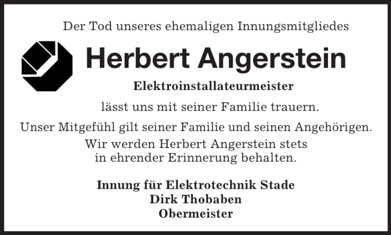 <p>Der Tod unseres ehemaligen Innungsmitgliedes<br />Herbert Angerstein<br />Elektroinstallateurmeister<br />lässt uns mit seiner Familie trauern.<br />Unser Mitgefühl gilt seiner Familie und seinen Angehörigen.<br />Wir werden Herbert Angerstein stets<br />in ehrender Erinnerung behalten.<br />Innung für Elektrotechnik Stade<br />Dirk Thobaben<br />Obermeister</p>