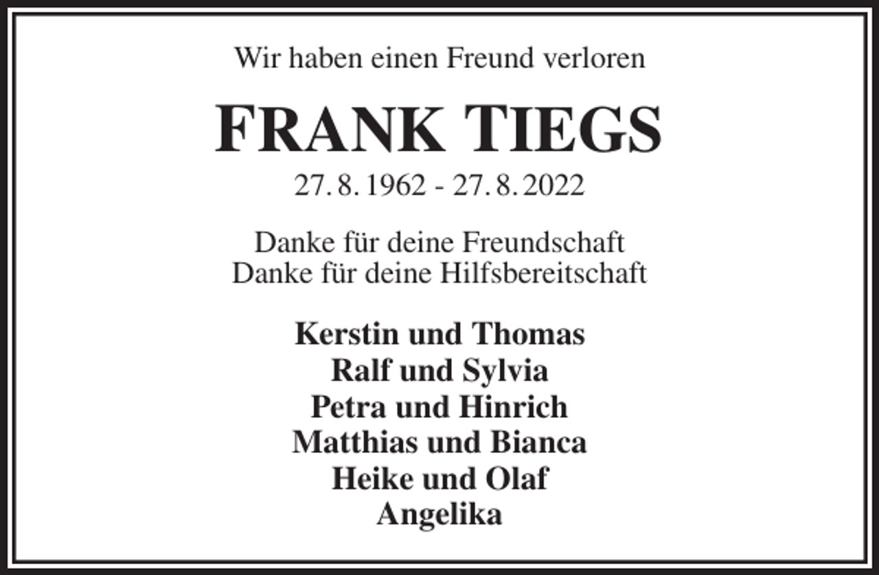 <p>Wir haben einen Freund verloren<br />FRANK TIEGS<br />27. 8. 1962 - 27. 8. 2022<br />Danke für deine Freundschaft<br />Danke für deine Hilfsbereitschaft<br />Kerstin und Thomas<br />Ralf und Sylvia<br />Petra und Hinrich<br />Matthias und Bianca<br />Heike und Olaf<br />Angelika</p>