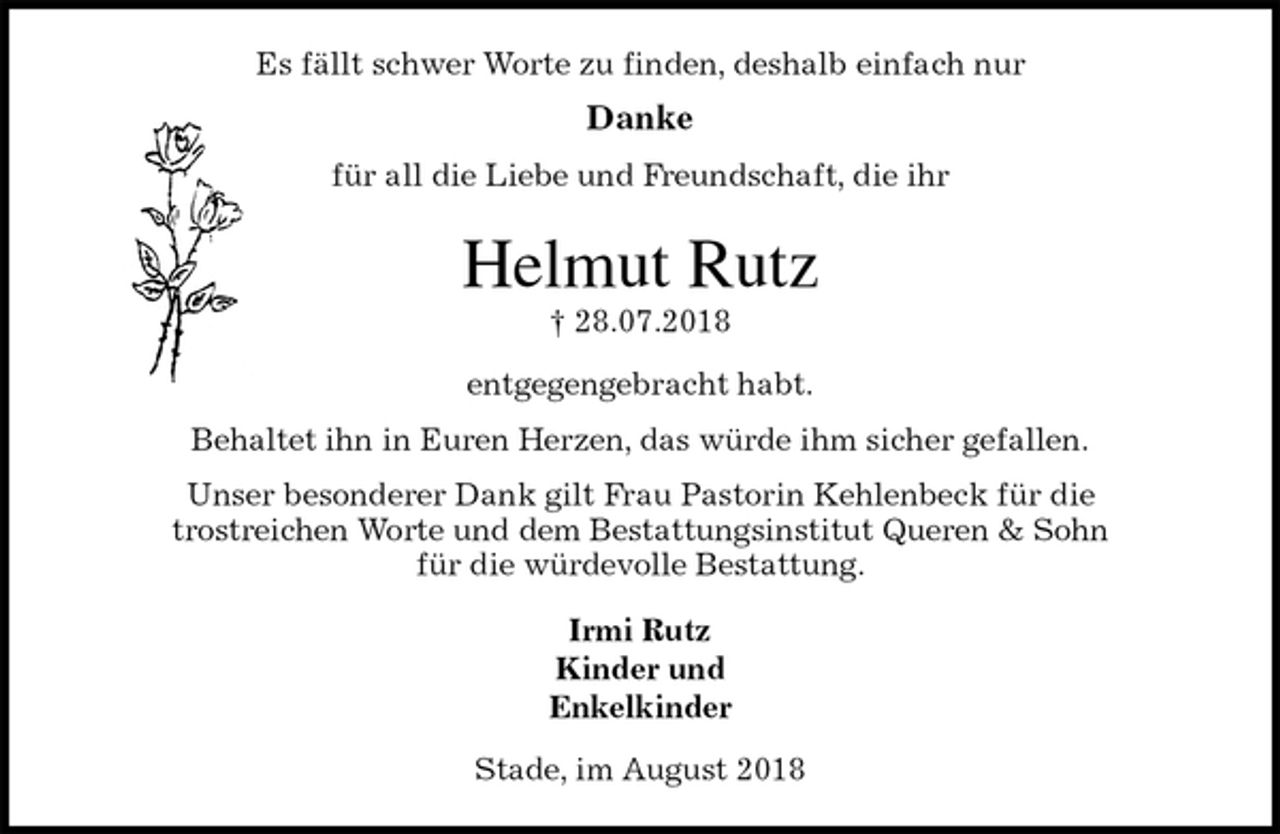 <p>Es fällt schwer Worte zu finden, deshalb einfach nur</p><p>Danke</p><p>für all die Liebe und Freundschaft, die ihr<br />Helmut Rutz<br />† 28.07.2018<br />entgegengebracht habt.</p><p>Behaltet ihn in Euren Herzen, das würde ihm sicher gefallen.<br />Unser besonderer Dank gilt Frau Pastorin Kehlenbeck für die<br />trostreichen Worte und dem Bestattungsinstitut Queren &amp; Sohn<br />für die würdevolle Bestattung.<br />Irmi Rutz<br />Kinder und<br />Enkelkinder<br />Stade, im August 2018</p>