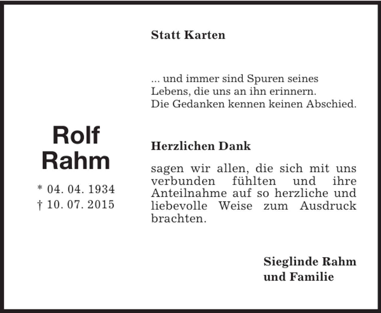 <p>Rolf<br />Rahm<br />* 04. 04. 1934<br />† 10. 07. 2015<br />Statt Karten<br />... und immer sind Spuren seines<br />Lebens, die uns an ihn erinnern.<br />Die Gedanken kennen keinen Abschied.<br />Herzlichen Dank<br />sagen wir allen, die sich mit uns verbunden fühlten und ihre<br />Anteilnahme auf so herzliche und liebevolle Weise zum Ausdruck brachten.<br />Sieglinde Rahm<br />und Familie</p>