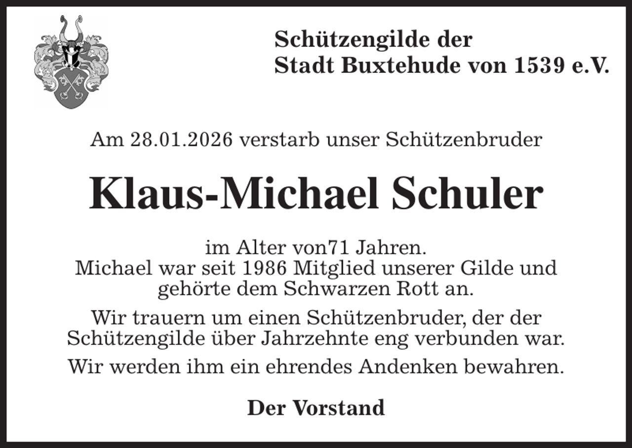 <p>Schützengilde der<br />Stadt Buxtehude von 1539 e.V.</p><p>Am 28.01.2026 verstarb unser Schützenbruder<br />Klaus-Michael Schuler<br />im Alter von71 Jahren.<br />Michael war seit 1986 Mitglied unserer Gilde und<br />gehörte dem Schwarzen Rott an.<br />Wir trauern um einen Schützenbruder, der der<br />Schützengilde über Jahrzehnte eng verbunden war.<br />Wir werden ihm ein ehrendes Andenken bewahren.<br />Der Vorstand</p>