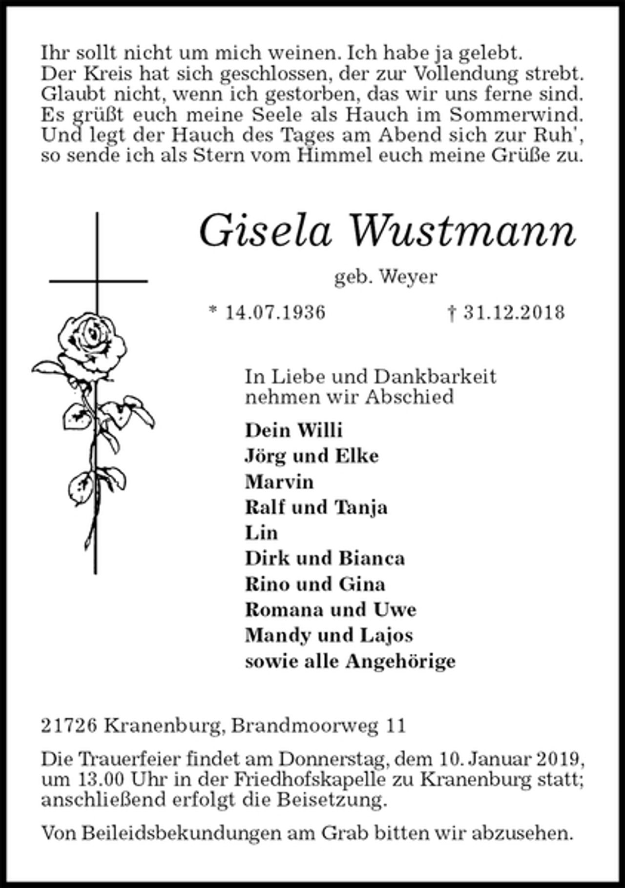 <p>Ihr sollt nicht um mich weinen. Ich habe ja gelebt.<br />Der Kreis hat sich geschlossen, der zur Vollendung strebt.<br />Glaubt nicht, wenn ich gestorben, das wir uns ferne sind.<br />Es grüßt euch meine Seele als Hauch im Sommerwind.<br />Und legt der Hauch des Tages am Abend sich zur Ruh',<br />so sende ich als Stern vom Himmel euch meine Grüße zu.<br />Gisela Wustmann<br />geb. Weyer<br />* 14.07.1936 † 31.12.2018<br />In Liebe und Dankbarkeit<br />nehmen wir Abschied<br />Dein Willi<br />Jörg und Elke<br />Marvin<br />Ralf und Tanja<br />Lin<br />Dirk und Bianca<br />Rino und Gina<br />Romana und Uwe<br />Mandy und Lajos<br />sowie alle Angehörige<br />21726 Kranenburg, Brandmoorweg 11<br />Die Trauerfeier findet am Donnerstag, dem 10. Januar 2019, um 13.00 Uhr in der Friedhofskapelle zu Kranenburg statt; anschließend erfolgt die Beisetzung.<br />Von Beileidsbekundungen am Grab bitten wir abzusehen.</p>