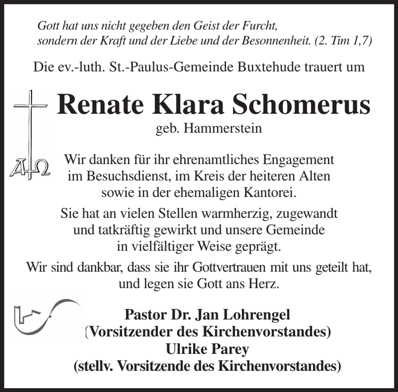 <p>Gott hat uns nicht gegeben den Geist der Furcht,<br />sondern der Kraft und der Liebe und der Besonnenheit. (2. Tim 1,7)<br />Die ev.-luth. St.-Paulus-Gemeinde Buxtehude trauert um<br />Renate Klara Schomerus<br />geb. Hammerstein<br />Wir danken für ihr ehrenamtliches Engagement<br />im Besuchsdienst, im Kreis der heiteren Alten<br />sowie in der ehemaligen Kantorei.<br />Sie hat an vielen Stellen warmherzig, zugewandt<br />und tatkräftig gewirkt und unsere Gemeinde<br />in vielfältiger Weise geprägt.<br />Wir sind dankbar, dass sie ihr Gottvertrauen mit uns geteilt hat,<br />und legen sie Gott ans Herz.<br />Pastor Dr. Jan Lohrengel<br />(Vorsitzender des Kirchenvorstandes)<br />Ulrike Parey<br />(stellv. Vorsitzende des Kirchenvorstandes)</p>