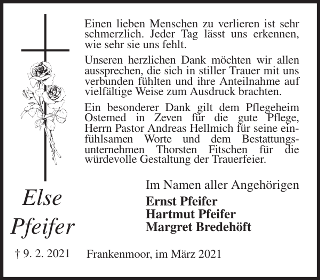 <p>Einen lieben Menschen zu verlieren ist sehr schmerzlich. Jeder Tag lässt uns erkennen, wie sehr sie uns fehlt.<br />Unseren herzlichen Dank möchten wir allen aussprechen, die sich in stiller Trauer mit uns verbunden fühlten und ihre Anteilnahme auf vielfältige Weise zum Ausdruck brachten.<br />Ein besonderer Dank gilt dem Pflegeheim Ostemed in Zeven für die gute Pflege,<br />Herrn Pastor Andreas Hellmich für seine einfühlsamen Worte und dem Bestattungs-<br />unternehmen Thorsten Fitschen für die<br />würdevolle Gestaltung der Trauerfeier.<br />Im Namen aller Angehörigen<br />Ernst Pfeifer<br />Hartmut Pfeifer<br />Margret Bredehöft<br />Frankenmoor, im März 2021</p>
<p>Else</p>
<p>Pfeifer</p>
<p>† 9. 2. 2021</p>