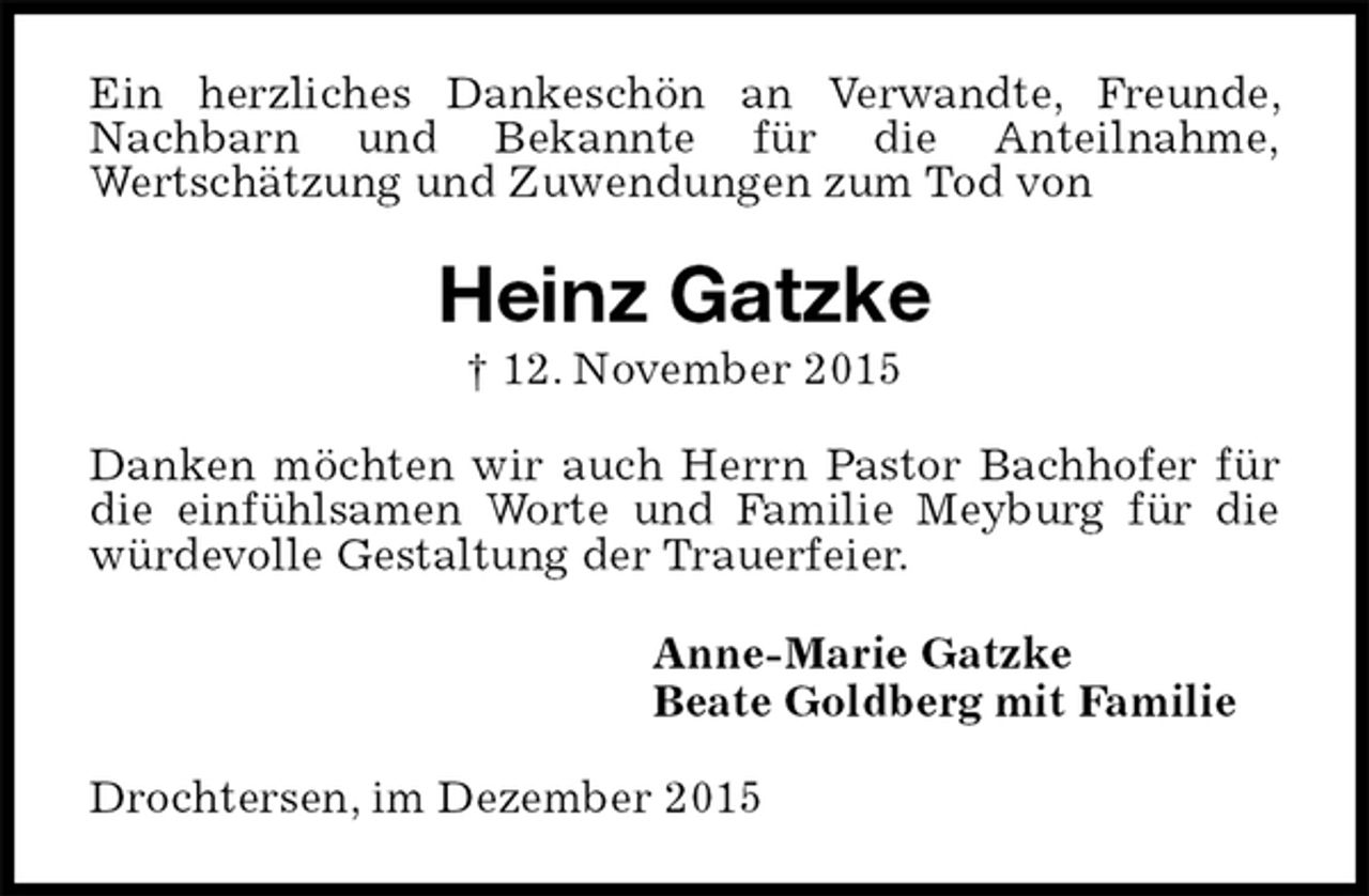 <p>Ein herzliches Dankeschön an Verwandte, Freunde, Nachbarn und Bekannte für die Anteilnahme,<br />Wertschätzung und Zuwendungen zum Tod von<br />Heinz Gatzke<br />† 12. November 2015<br />Danken möchten wir auch Herrn Pastor Bachhofer für die einfühlsamen Worte und Familie Meyburg für die würdevolle Gestaltung der Trauerfeier.<br />Anne-Marie Gatzke<br />Beate Goldberg mit Familie<br />Drochtersen, im Dezember 2015</p>
