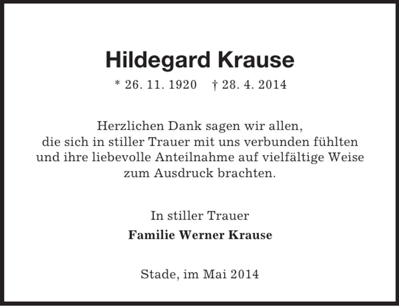 <p>Hildegard Krause<br />* 26. 11. 1920 † 28. 4. 2014<br />Herzlichen Dank sagen wir allen,<br />die sich in stiller Trauer mit uns verbunden fühlten<br />und ihre liebevolle Anteilnahme auf vielfältige Weise<br />zum Ausdruck brachten.<br />In stiller Trauer<br />Familie Werner Krause<br />Stade, im Mai 2014</p>